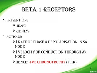 BETA 1 RECEPTORS
• PRESENT ON:
HEART
KIDNEYS
• ACTIONS:
↑ RATE OF PHASE 4 DEPOLARISATION IN SA
NODE
↑ VELOCITY OF CONDUCTION THROUGH AV
NODE
HENCE: +VE CHRONOTROPHY (↑ HR)
9
 