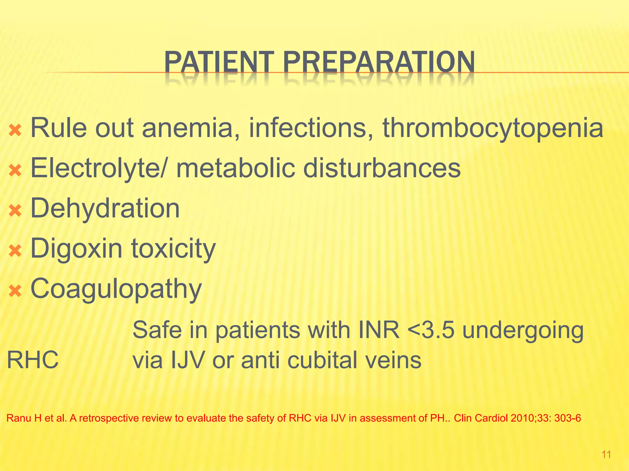 PATIENT PREPARATION
 Rule out anemia, infections, thrombocytopenia
 Electrolyte/ metabolic disturbances
 Dehydration
 Digoxin toxicity
 Coagulopathy
Safe in patients with INR <3.5 undergoing
RHC via IJV or anti cubital veins
Ranu H et al. A retrospective review to evaluate the safety of RHC via IJV in assessment of PH.. Clin Cardiol 2010;33: 303-6
11
 