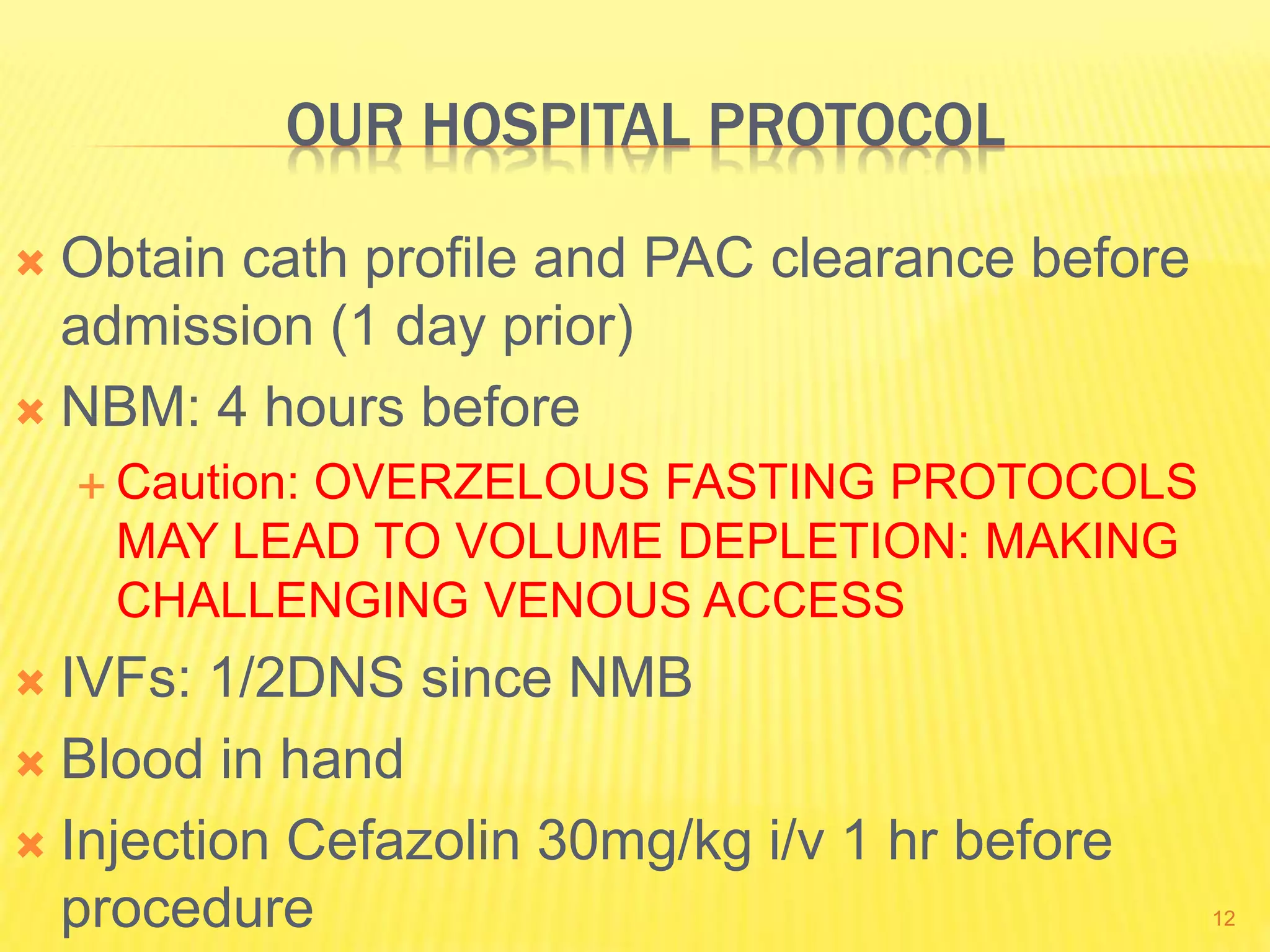 OUR HOSPITAL PROTOCOL
 Obtain cath profile and PAC clearance before
admission (1 day prior)
 NBM: 4 hours before
 Caution: OVERZELOUS FASTING PROTOCOLS
MAY LEAD TO VOLUME DEPLETION: MAKING
CHALLENGING VENOUS ACCESS
 IVFs: 1/2DNS since NMB
 Blood in hand
 Injection Cefazolin 30mg/kg i/v 1 hr before
procedure 12
 