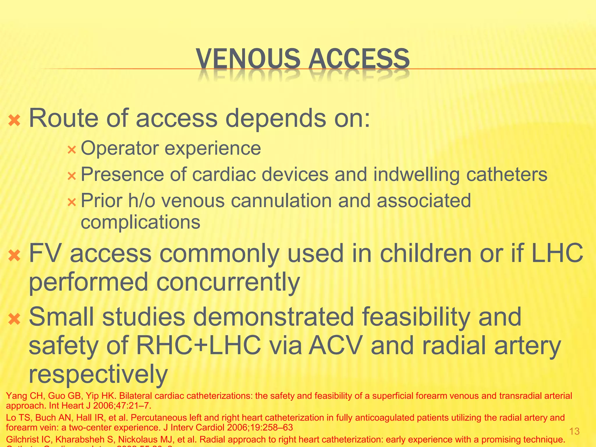 VENOUS ACCESS
 Route of access depends on:
 Operator experience
 Presence of cardiac devices and indwelling catheters
 Prior h/o venous cannulation and associated
complications
 FV access commonly used in children or if LHC
performed concurrently
 Small studies demonstrated feasibility and
safety of RHC+LHC via ACV and radial artery
respectively
Yang CH, Guo GB, Yip HK. Bilateral cardiac catheterizations: the safety and feasibility of a superficial forearm venous and transradial arterial
approach. Int Heart J 2006;47:21–7.
Lo TS, Buch AN, Hall IR, et al. Percutaneous left and right heart catheterization in fully anticoagulated patients utilizing the radial artery and
forearm vein: a two-center experience. J Interv Cardiol 2006;19:258–63
Gilchrist IC, Kharabsheh S, Nickolaus MJ, et al. Radial approach to right heart catheterization: early experience with a promising technique.
13
 