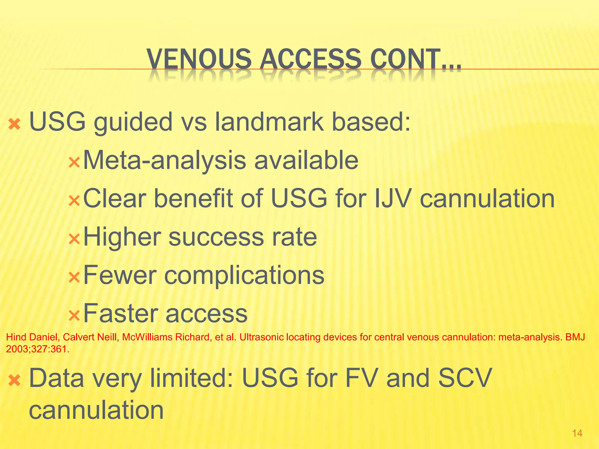 VENOUS ACCESS CONT…
 USG guided vs landmark based:
Meta-analysis available
Clear benefit of USG for IJV cannulation
Higher success rate
Fewer complications
Faster access
Hind Daniel, Calvert Neill, McWilliams Richard, et al. Ultrasonic locating devices for central venous cannulation: meta-analysis. BMJ
2003;327:361.
 Data very limited: USG for FV and SCV
cannulation
14
 