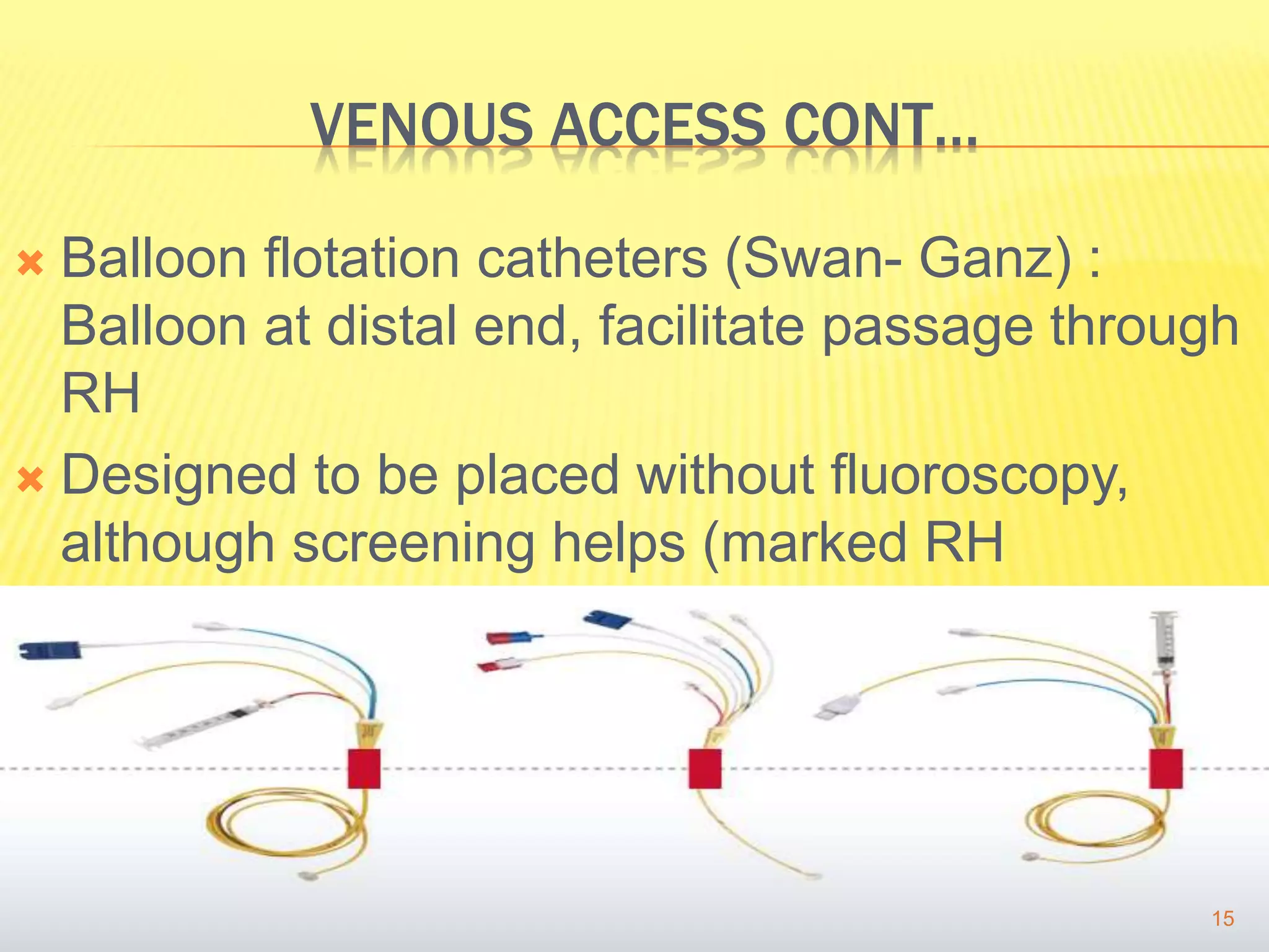 VENOUS ACCESS CONT…
 Balloon flotation catheters (Swan- Ganz) :
Balloon at distal end, facilitate passage through
RH
 Designed to be placed without fluoroscopy,
although screening helps (marked RH
dilatation/ severe TR)
15
 