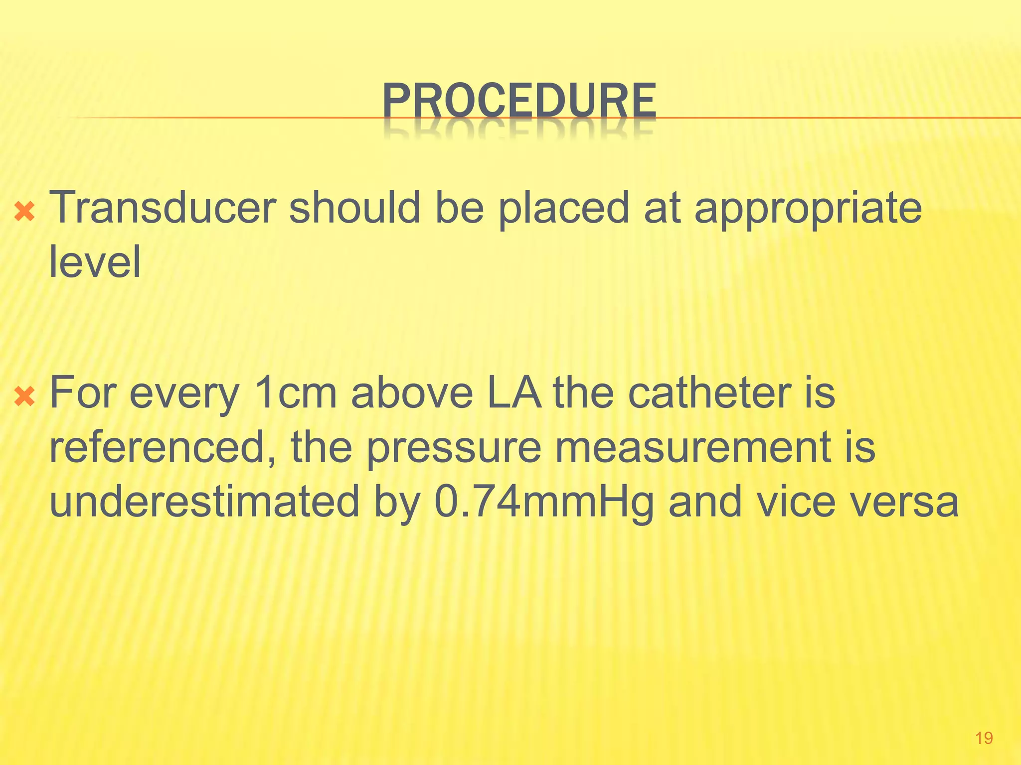 PROCEDURE
 Transducer should be placed at appropriate
level
 For every 1cm above LA the catheter is
referenced, the pressure measurement is
underestimated by 0.74mmHg and vice versa
19
 