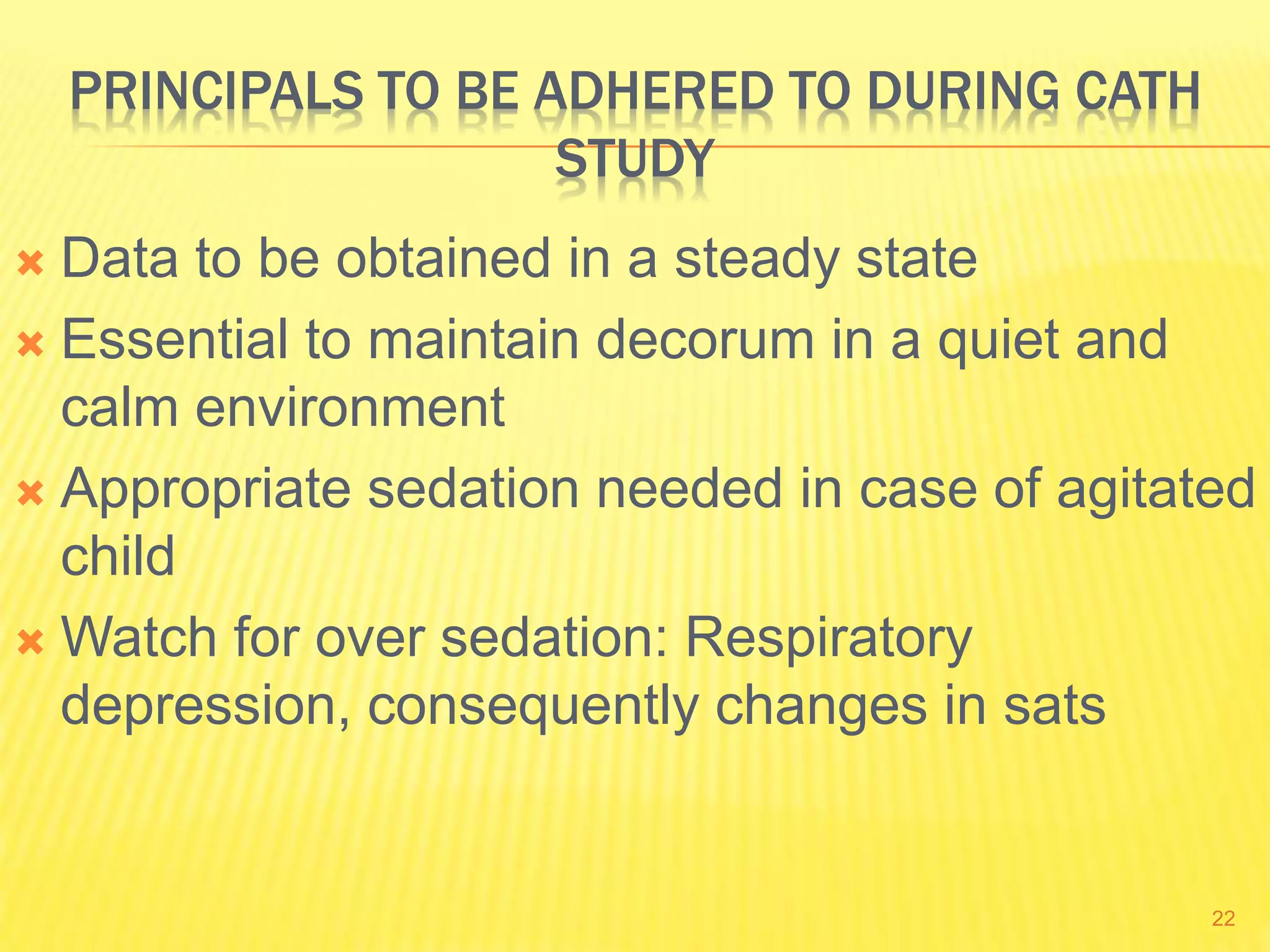 PRINCIPALS TO BE ADHERED TO DURING CATH
STUDY
 Data to be obtained in a steady state
 Essential to maintain decorum in a quiet and
calm environment
 Appropriate sedation needed in case of agitated
child
 Watch for over sedation: Respiratory
depression, consequently changes in sats
22
 