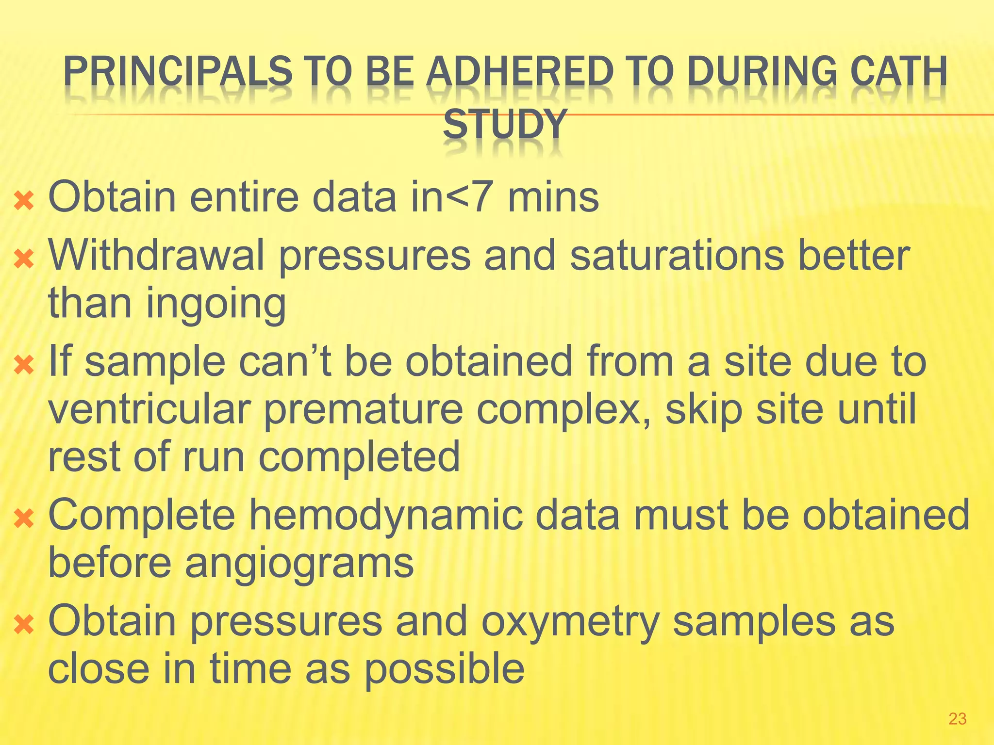 PRINCIPALS TO BE ADHERED TO DURING CATH
STUDY
 Obtain entire data in<7 mins
 Withdrawal pressures and saturations better
than ingoing
 If sample can’t be obtained from a site due to
ventricular premature complex, skip site until
rest of run completed
 Complete hemodynamic data must be obtained
before angiograms
 Obtain pressures and oxymetry samples as
close in time as possible
23
 