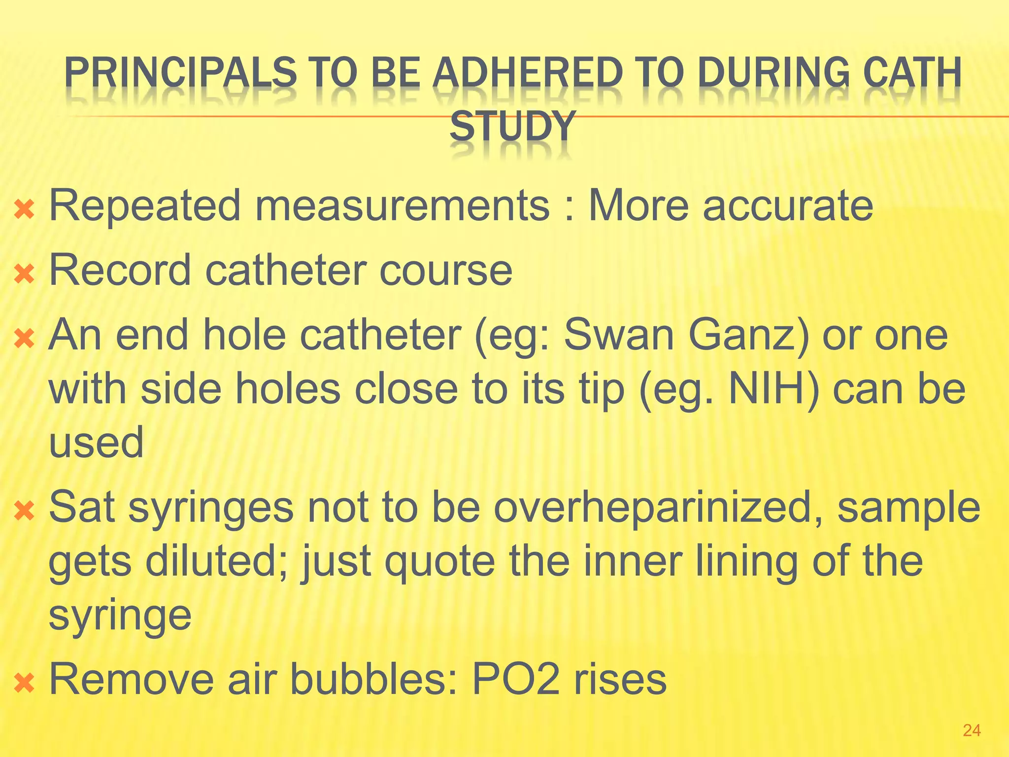 PRINCIPALS TO BE ADHERED TO DURING CATH
STUDY
 Repeated measurements : More accurate
 Record catheter course
 An end hole catheter (eg: Swan Ganz) or one
with side holes close to its tip (eg. NIH) can be
used
 Sat syringes not to be overheparinized, sample
gets diluted; just quote the inner lining of the
syringe
 Remove air bubbles: PO2 rises
24
 