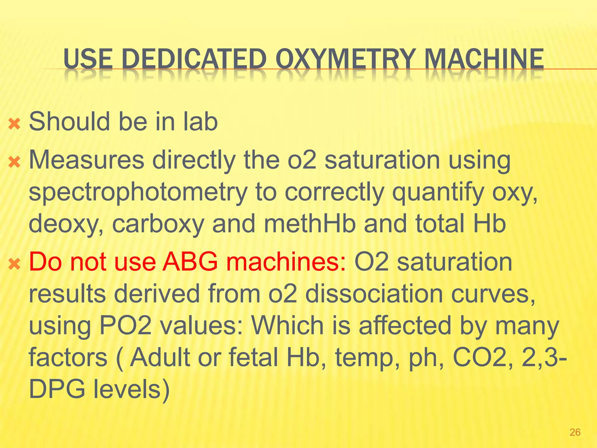 USE DEDICATED OXYMETRY MACHINE
 Should be in lab
 Measures directly the o2 saturation using
spectrophotometry to correctly quantify oxy,
deoxy, carboxy and methHb and total Hb
 Do not use ABG machines: O2 saturation
results derived from o2 dissociation curves,
using PO2 values: Which is affected by many
factors ( Adult or fetal Hb, temp, ph, CO2, 2,3-
DPG levels)
26
 
