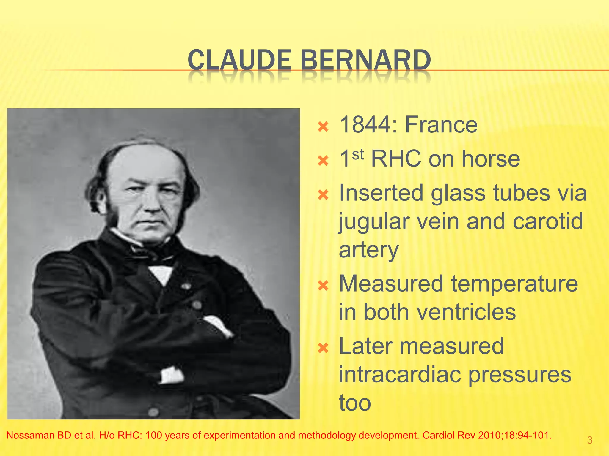CLAUDE BERNARD
 1844: France
 1st RHC on horse
 Inserted glass tubes via
jugular vein and carotid
artery
 Measured temperature
in both ventricles
 Later measured
intracardiac pressures
too
Nossaman BD et al. H/o RHC: 100 years of experimentation and methodology development. Cardiol Rev 2010;18:94-101. 3
 
