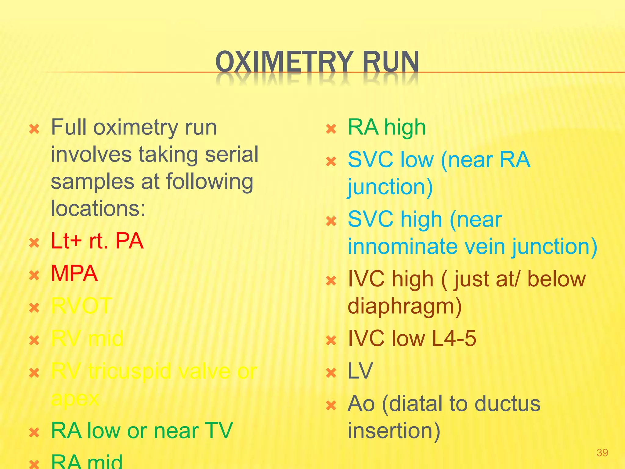 OXIMETRY RUN
 Full oximetry run
involves taking serial
samples at following
locations:
 Lt+ rt. PA
 MPA
 RVOT
 RV mid
 RV tricuspid valve or
apex
 RA low or near TV
 RA high
 SVC low (near RA
junction)
 SVC high (near
innominate vein junction)
 IVC high ( just at/ below
diaphragm)
 IVC low L4-5
 LV
 Ao (diatal to ductus
insertion)
39
 