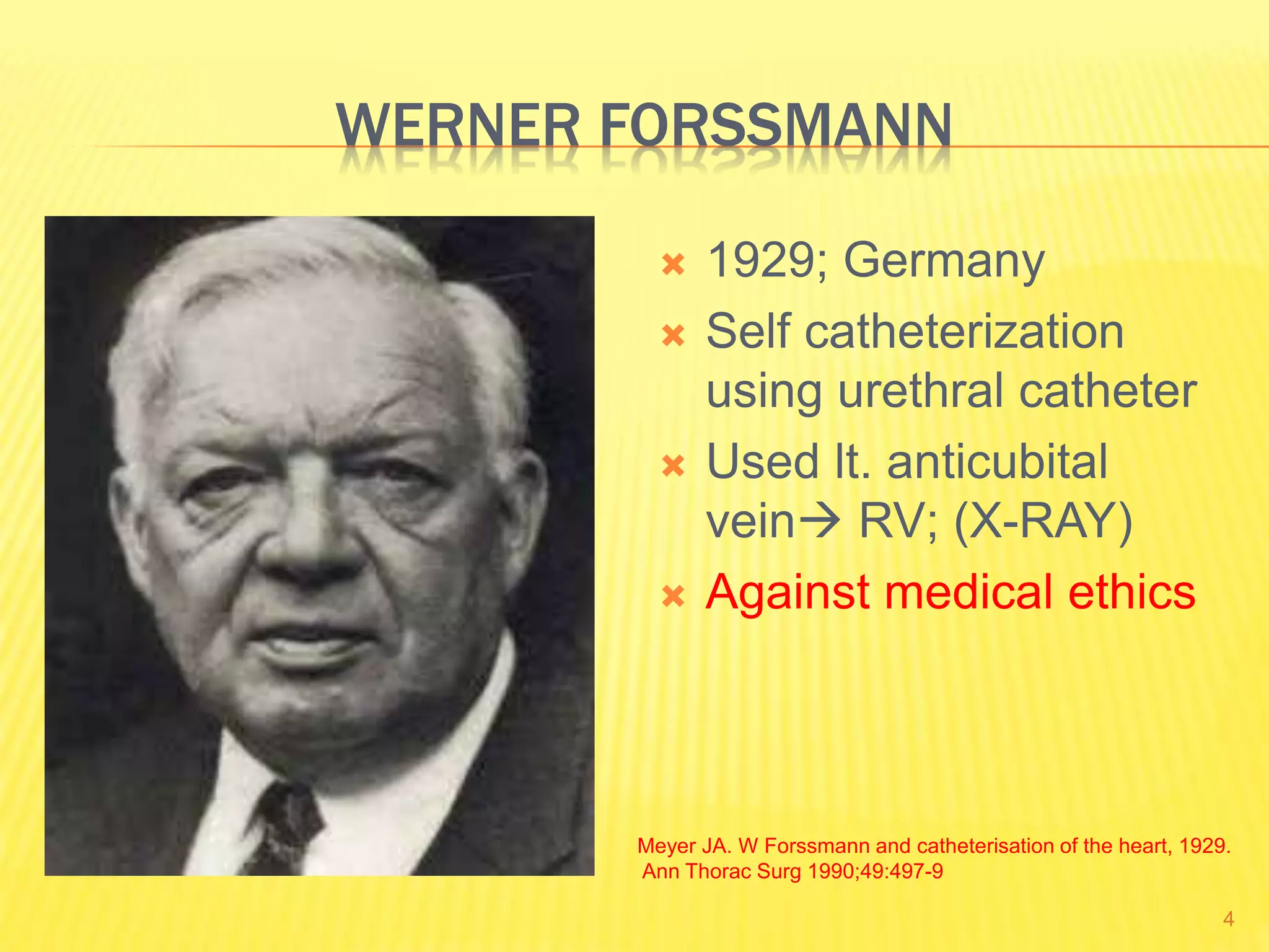 WERNER FORSSMANN
 1929; Germany
 Self catheterization
using urethral catheter
 Used lt. anticubital
vein RV; (X-RAY)
 Against medical ethics
Meyer JA. W Forssmann and catheterisation of the heart, 1929.
Ann Thorac Surg 1990;49:497-9
4
 