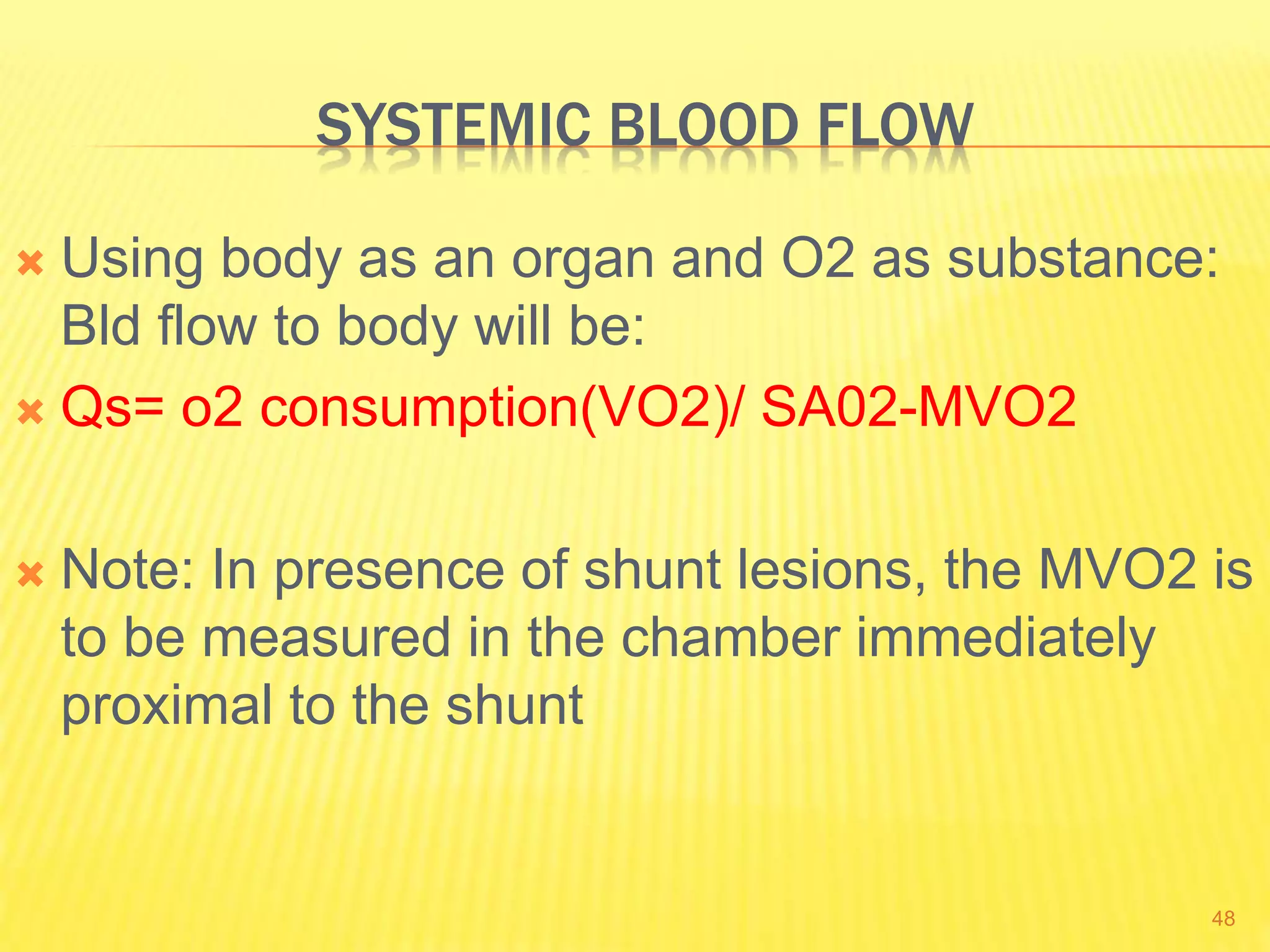 SYSTEMIC BLOOD FLOW
 Using body as an organ and O2 as substance:
Bld flow to body will be:
 Qs= o2 consumption(VO2)/ SA02-MVO2
 Note: In presence of shunt lesions, the MVO2 is
to be measured in the chamber immediately
proximal to the shunt
48
 