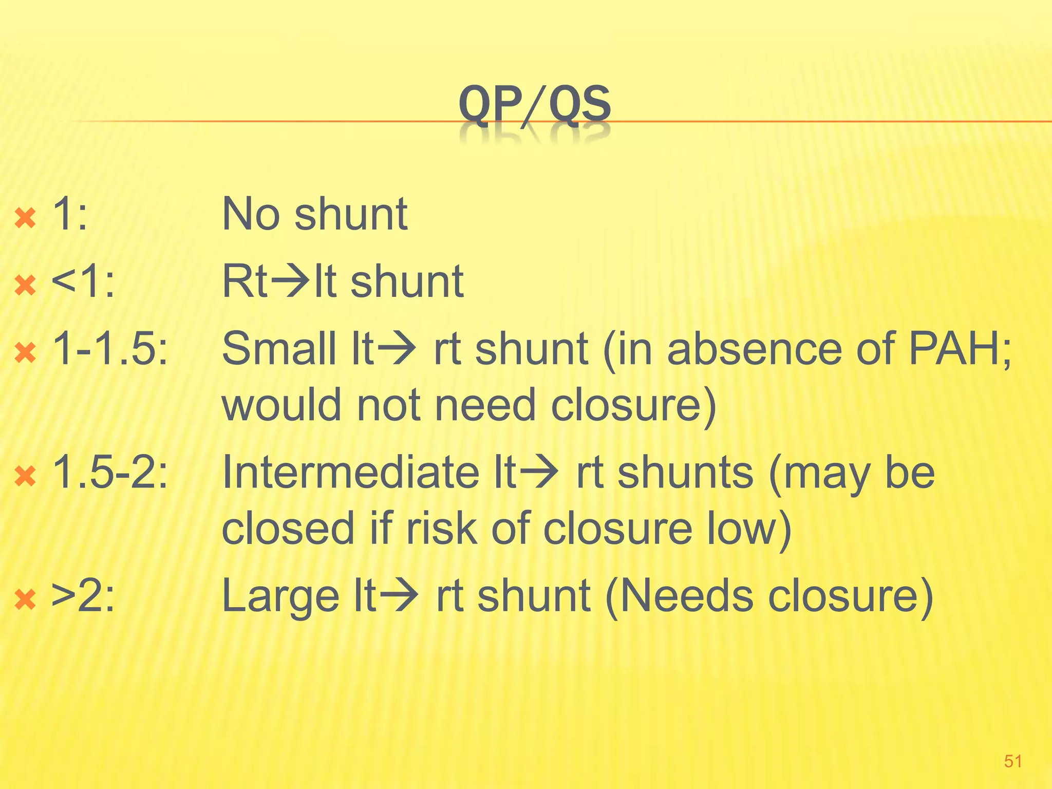 QP/QS
 1: No shunt
 <1: Rtlt shunt
 1-1.5: Small lt rt shunt (in absence of PAH;
would not need closure)
 1.5-2: Intermediate lt rt shunts (may be
closed if risk of closure low)
 >2: Large lt rt shunt (Needs closure)
51
 