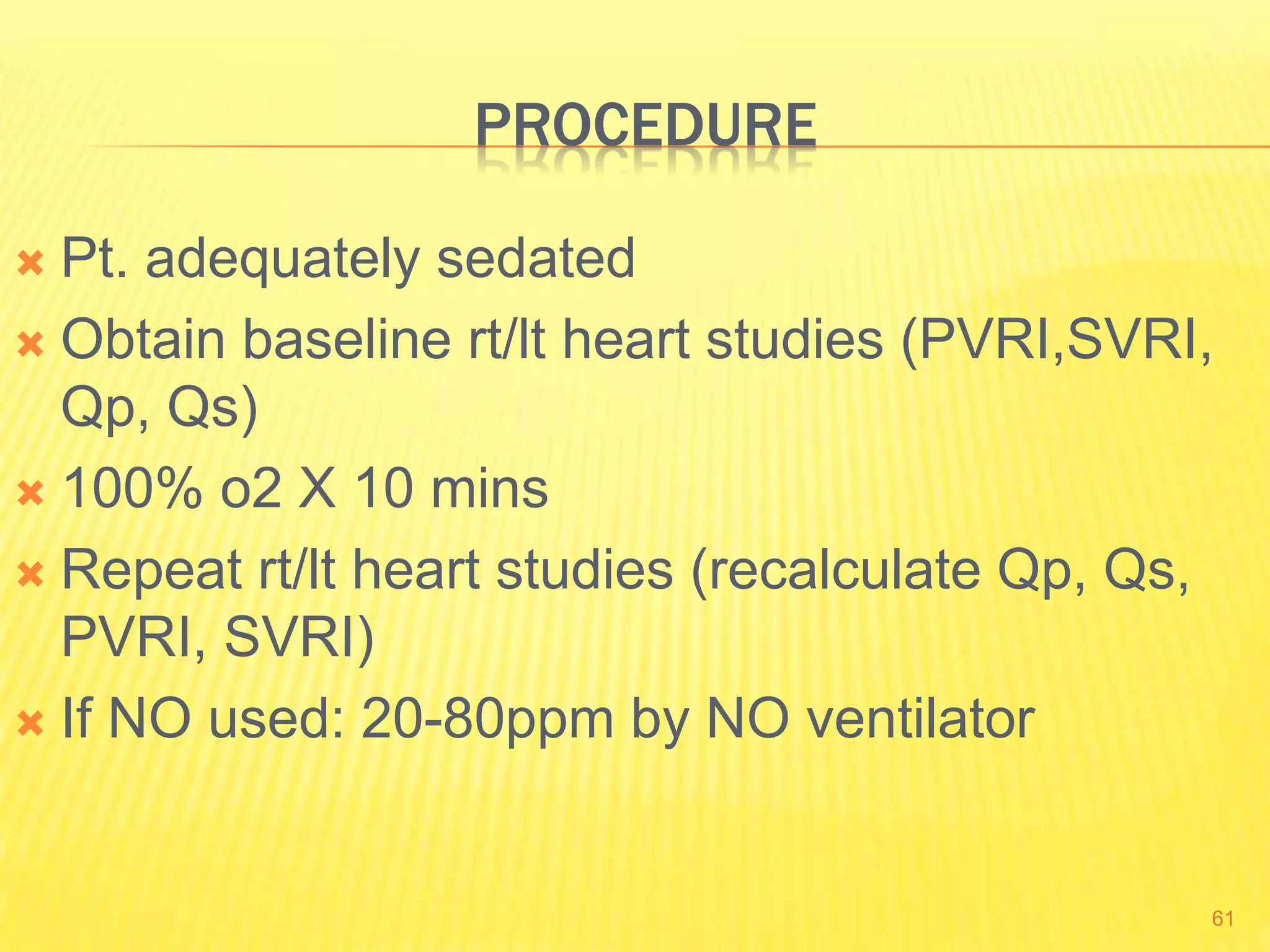 PROCEDURE
 Pt. adequately sedated
 Obtain baseline rt/lt heart studies (PVRI,SVRI,
Qp, Qs)
 100% o2 X 10 mins
 Repeat rt/lt heart studies (recalculate Qp, Qs,
PVRI, SVRI)
 If NO used: 20-80ppm by NO ventilator
61
 