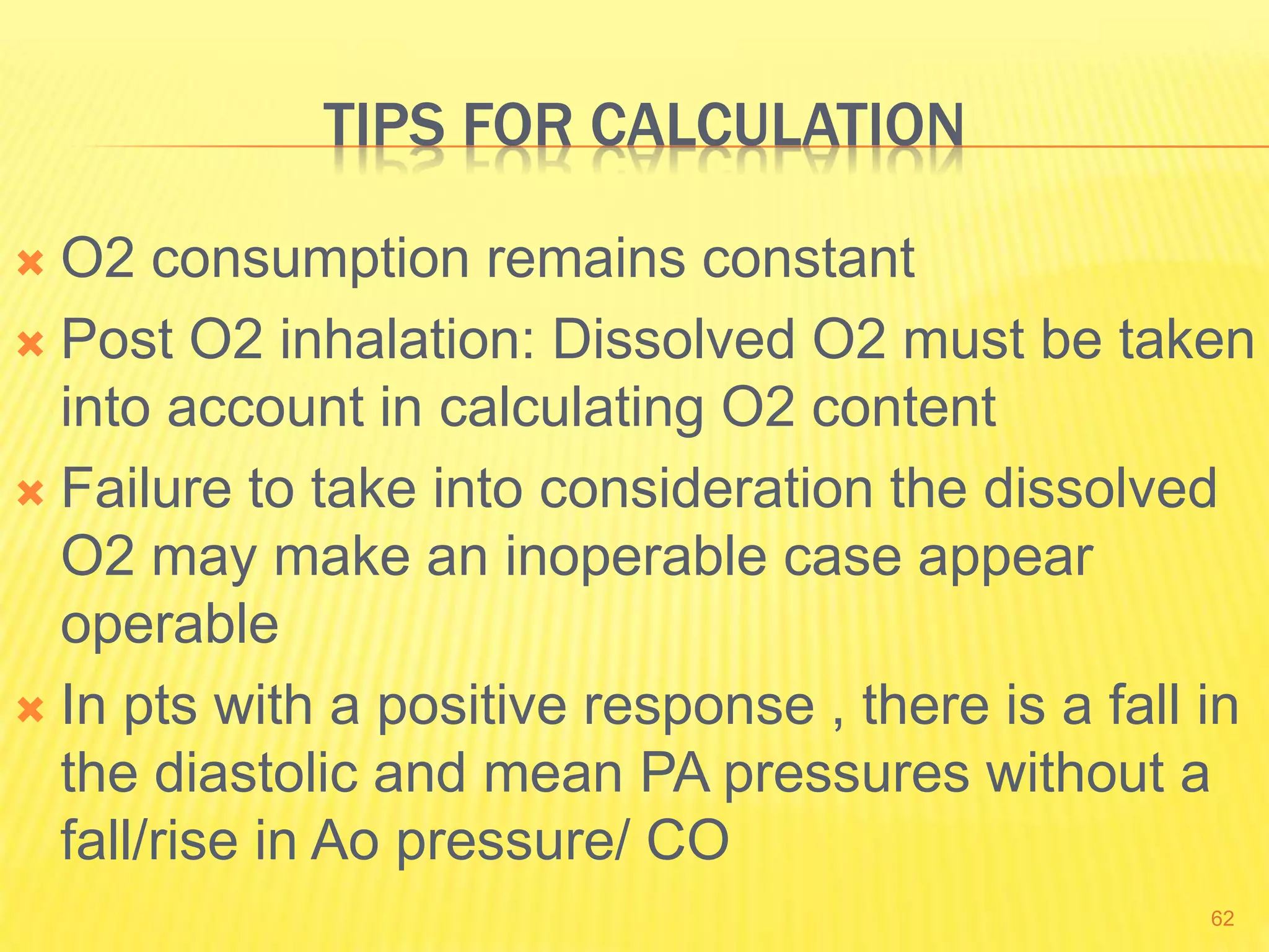 TIPS FOR CALCULATION
 O2 consumption remains constant
 Post O2 inhalation: Dissolved O2 must be taken
into account in calculating O2 content
 Failure to take into consideration the dissolved
O2 may make an inoperable case appear
operable
 In pts with a positive response , there is a fall in
the diastolic and mean PA pressures without a
fall/rise in Ao pressure/ CO
62
 