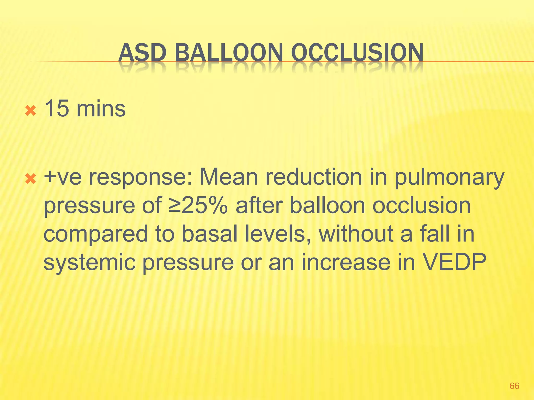 ASD BALLOON OCCLUSION
 15 mins
 +ve response: Mean reduction in pulmonary
pressure of ≥25% after balloon occlusion
compared to basal levels, without a fall in
systemic pressure or an increase in VEDP
66
 