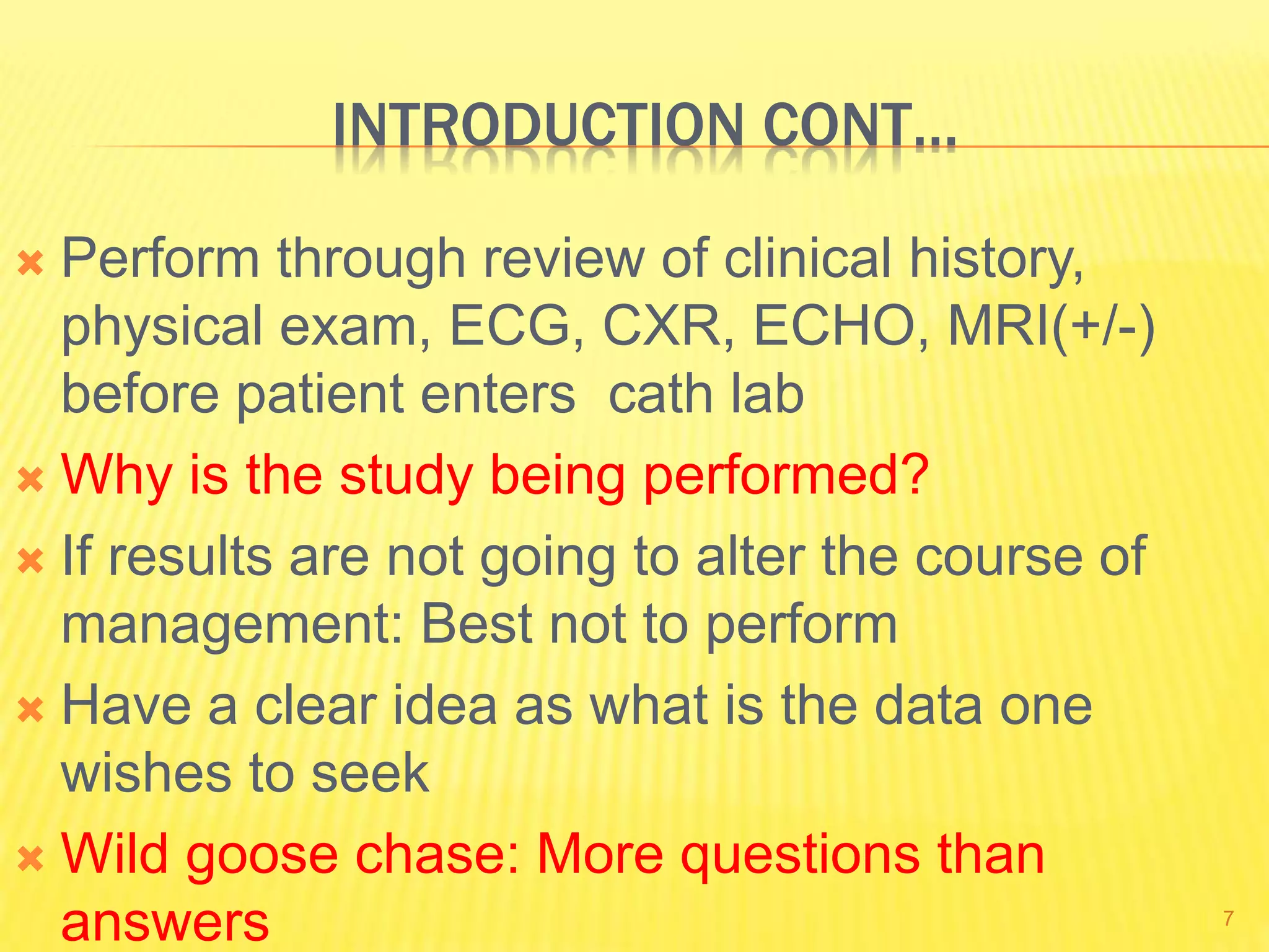 INTRODUCTION CONT…
 Perform through review of clinical history,
physical exam, ECG, CXR, ECHO, MRI(+/-)
before patient enters cath lab
 Why is the study being performed?
 If results are not going to alter the course of
management: Best not to perform
 Have a clear idea as what is the data one
wishes to seek
 Wild goose chase: More questions than
answers 7
 