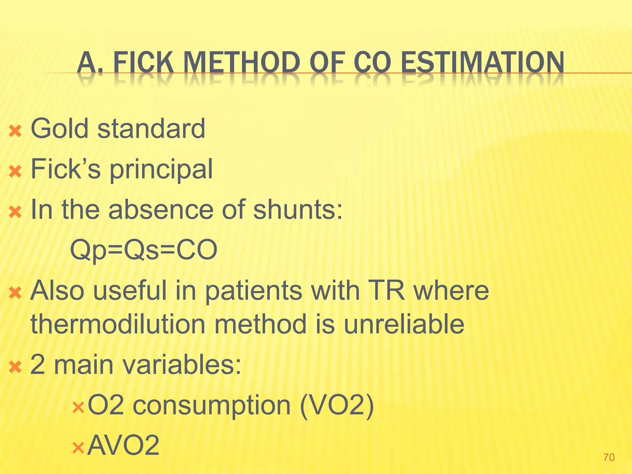 A. FICK METHOD OF CO ESTIMATION
 Gold standard
 Fick’s principal
 In the absence of shunts:
Qp=Qs=CO
 Also useful in patients with TR where
thermodilution method is unreliable
 2 main variables:
O2 consumption (VO2)
AVO2 70
 