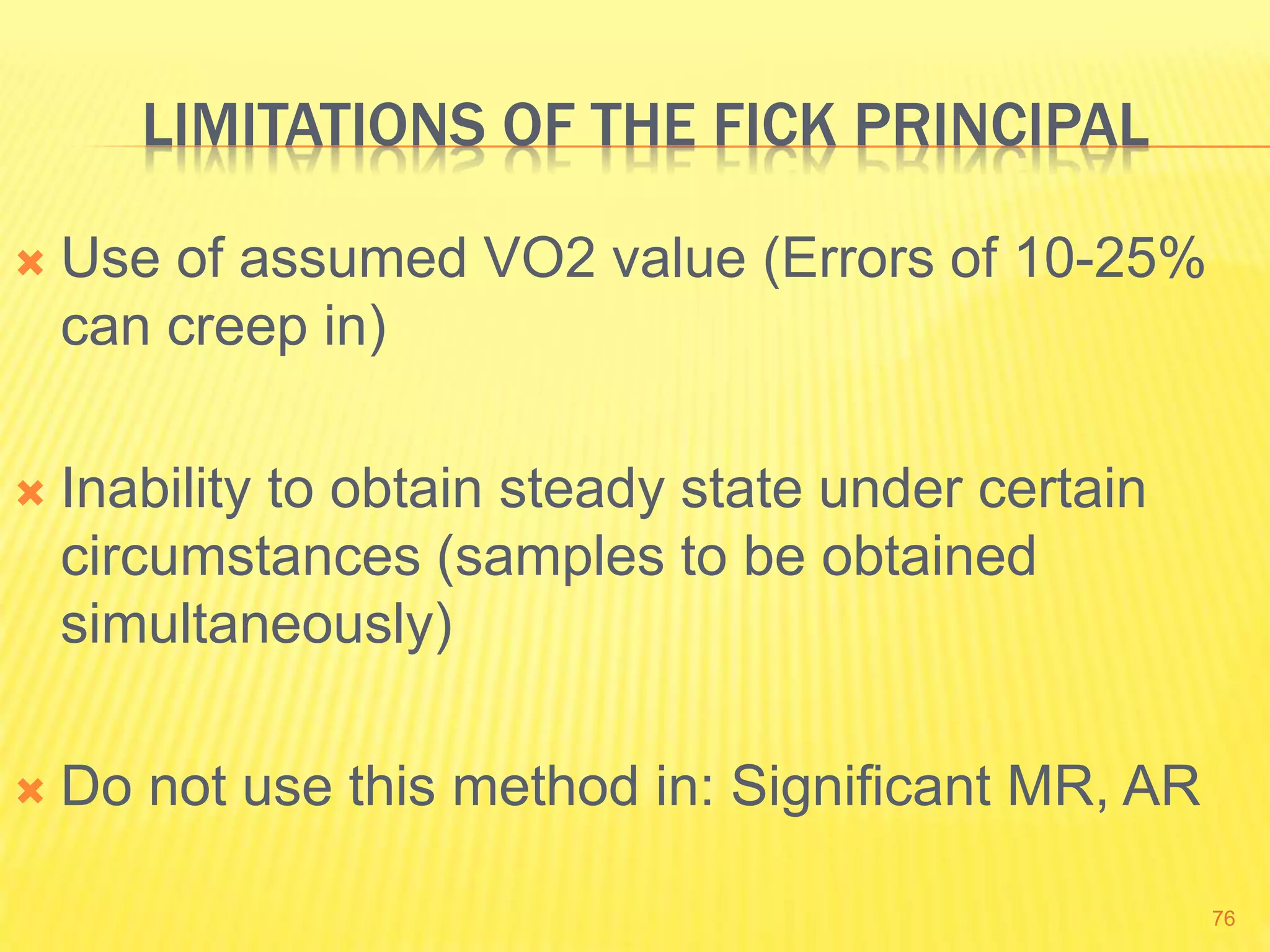 LIMITATIONS OF THE FICK PRINCIPAL
 Use of assumed VO2 value (Errors of 10-25%
can creep in)
 Inability to obtain steady state under certain
circumstances (samples to be obtained
simultaneously)
 Do not use this method in: Significant MR, AR
76
 