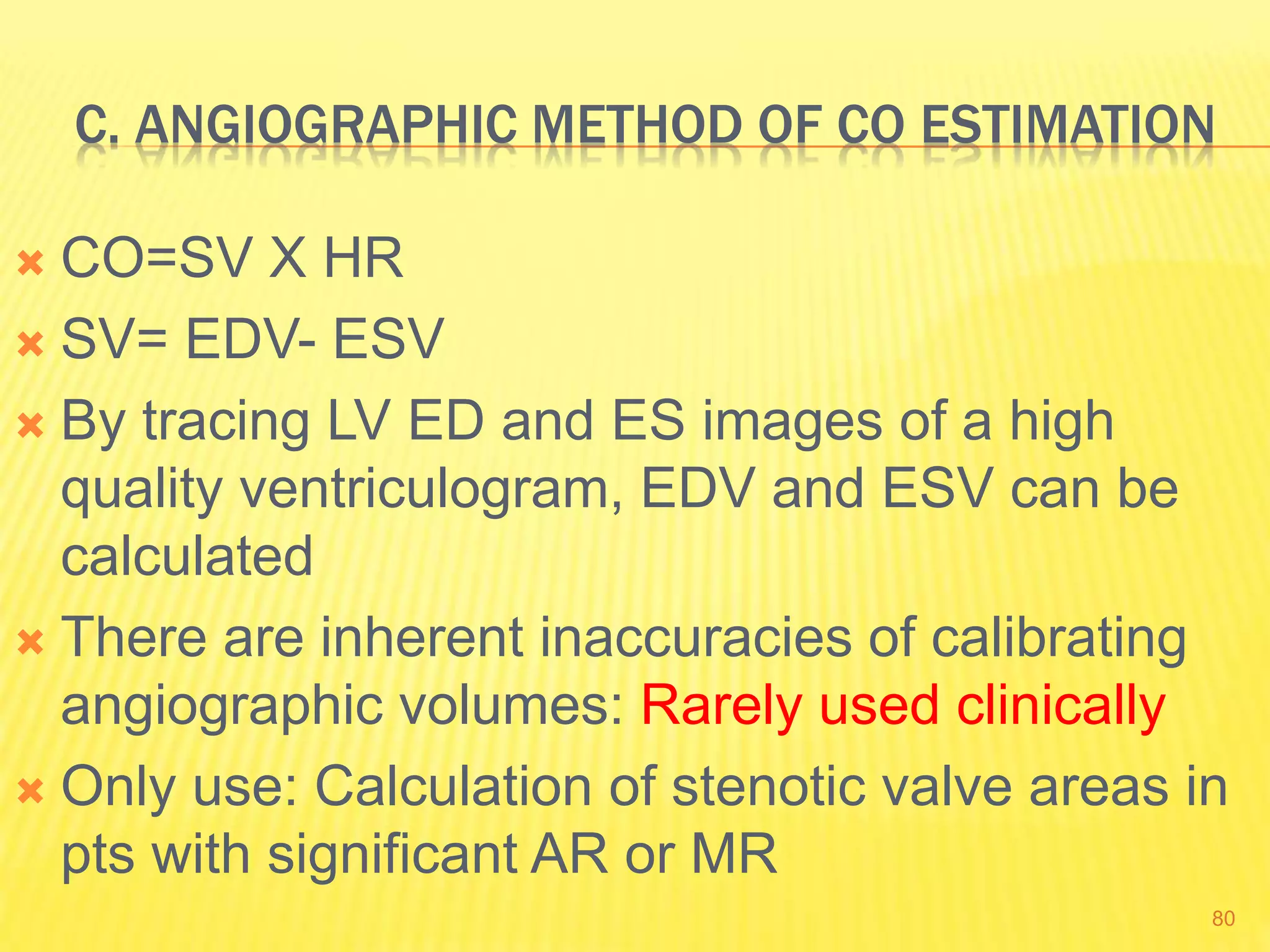 C. ANGIOGRAPHIC METHOD OF CO ESTIMATION
 CO=SV X HR
 SV= EDV- ESV
 By tracing LV ED and ES images of a high
quality ventriculogram, EDV and ESV can be
calculated
 There are inherent inaccuracies of calibrating
angiographic volumes: Rarely used clinically
 Only use: Calculation of stenotic valve areas in
pts with significant AR or MR
80
 