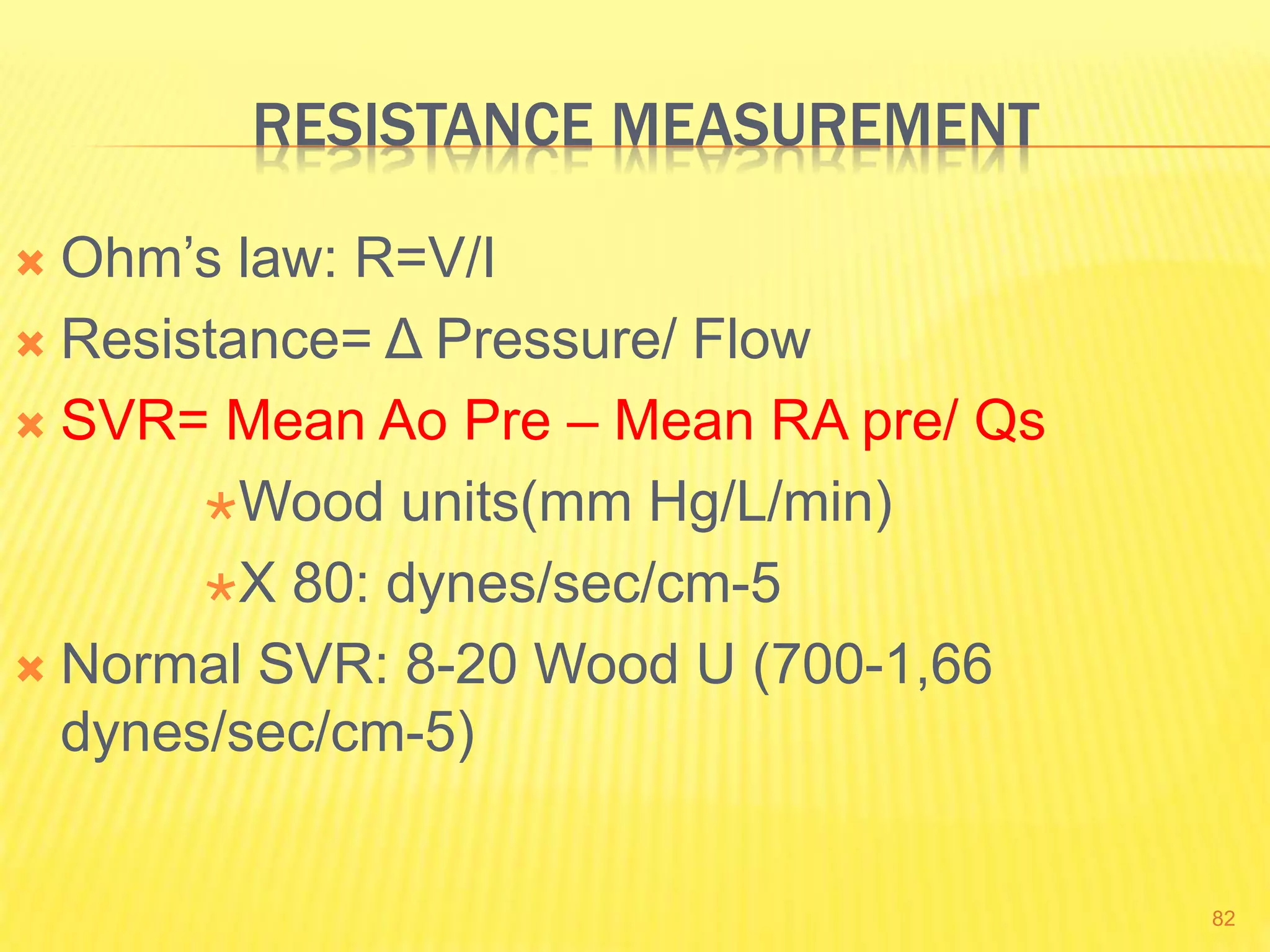 RESISTANCE MEASUREMENT
 Ohm’s law: R=V/I
 Resistance= Δ Pressure/ Flow
 SVR= Mean Ao Pre – Mean RA pre/ Qs
Wood units(mm Hg/L/min)
X 80: dynes/sec/cm-5
 Normal SVR: 8-20 Wood U (700-1,66
dynes/sec/cm-5)
82
 