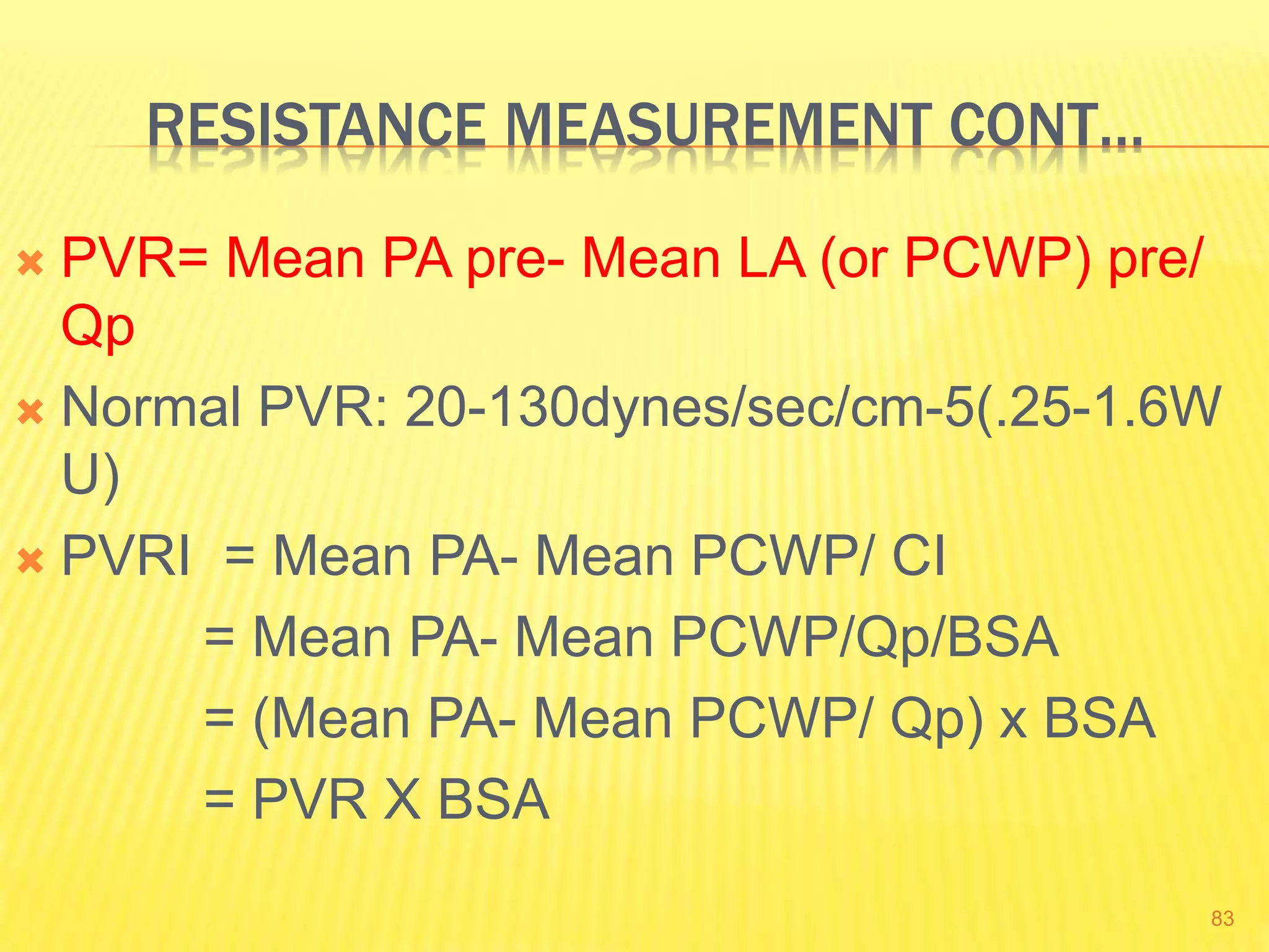 RESISTANCE MEASUREMENT CONT…
 PVR= Mean PA pre- Mean LA (or PCWP) pre/
Qp
 Normal PVR: 20-130dynes/sec/cm-5(.25-1.6W
U)
 PVRI = Mean PA- Mean PCWP/ CI
= Mean PA- Mean PCWP/Qp/BSA
= (Mean PA- Mean PCWP/ Qp) x BSA
= PVR X BSA
83
 