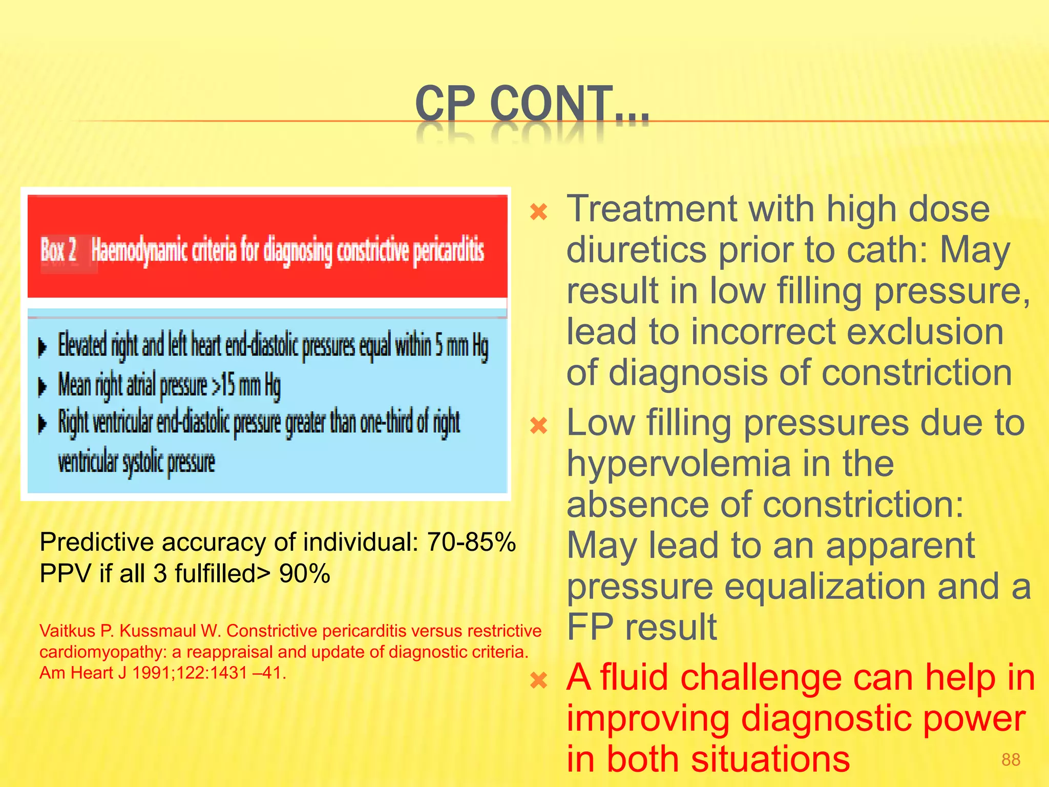 CP CONT…
 Treatment with high dose
diuretics prior to cath: May
result in low filling pressure,
lead to incorrect exclusion
of diagnosis of constriction
 Low filling pressures due to
hypervolemia in the
absence of constriction:
May lead to an apparent
pressure equalization and a
FP result
 A fluid challenge can help in
improving diagnostic power
in both situations 88
Predictive accuracy of individual: 70-85%
PPV if all 3 fulfilled> 90%
Vaitkus P. Kussmaul W. Constrictive pericarditis versus restrictive
cardiomyopathy: a reappraisal and update of diagnostic criteria.
Am Heart J 1991;122:1431 –41.
 