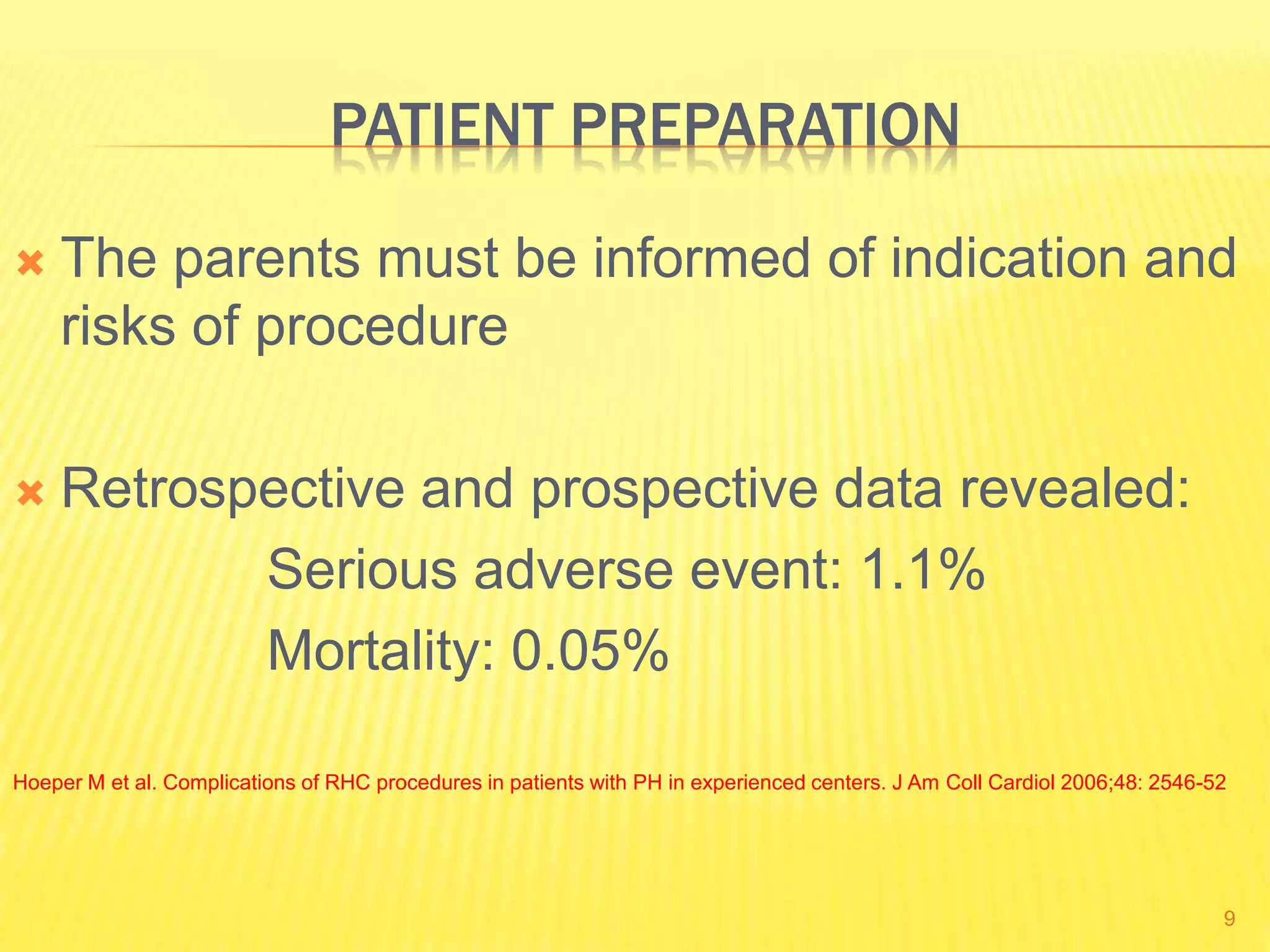 PATIENT PREPARATION
 The parents must be informed of indication and
risks of procedure
 Retrospective and prospective data revealed:
Serious adverse event: 1.1%
Mortality: 0.05%
Hoeper M et al. Complications of RHC procedures in patients with PH in experienced centers. J Am Coll Cardiol 2006;48: 2546-52
9
 