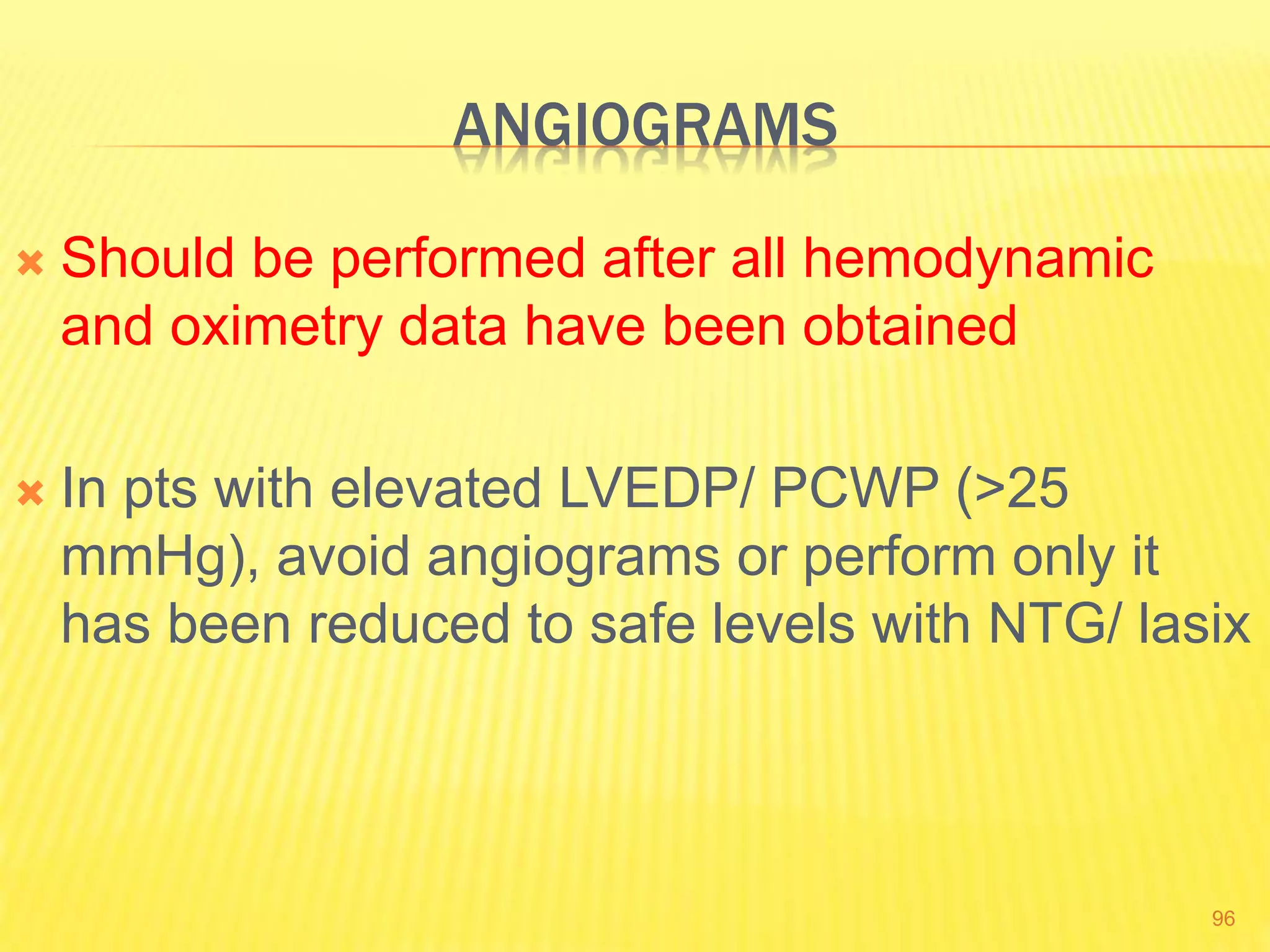 ANGIOGRAMS
 Should be performed after all hemodynamic
and oximetry data have been obtained
 In pts with elevated LVEDP/ PCWP (>25
mmHg), avoid angiograms or perform only it
has been reduced to safe levels with NTG/ lasix
96
 