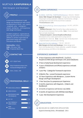 MURTAZA KANPURWALA
Web Designer and Developer
PROFILE
A seasoned professional in web
design and development with hands
on experience in html5 , css3 , jquery
, angularJS , php , codeigniter ,
laravel , wordpress , and responsive
web design techniques.
Excellent analytical , organizational ,
planning skills which demonstrated
abilities to achieve organizational
goals which being resourceful ,
innovative and flexible.
Nationaility : Indian
DOB : 27th June 1990
Visa : Freezone Work Visa
CONTACT ME
PROFESSIONAL SKILLS
+971 552671442
http://mastermurtaza.com
murtazamzk@gmail.com
Deira , Dubai , UAE
WEB DEVELOPMENT
WEB DESIGN
RESPONSIVE WEB
TECHNIQUES
UI / UX
SEO FRIENDLY
WEB DESIGN
WEB
ANALYTICS
WORK EXPERIENCE
/ FEB 2014 - PRESENTGL OB AL C AP I TAL P ARTN ERS ( Du b ai)
Senior Web Designer & Developer : Designing and Developing
the group’s various websites. Website maintenance , design ,
development and SEO of the ecommerce website
Thedubaibazaar.com.
Tat a Co n s u lt an cy S erv ic es( I n d ia) / JUL 2012 – JAN 2014
Projects :
- SkillNet (Chennai ) : Web Portal for blue collar workers to
find work and showcase their profile . Role : Front end team
lead and web developer
- Enterprise System , Service-Now(Pune/Mumbai):
Developed various web applications using service-
now(SAAS) for client GE . Role : Service-now UI development
, implementation and end-user testing.
Boom Ad Com Pvt Ltd(India) / FEB 2011 - NOV 2011
Web Designer & Front end Developer : Web design and
front end development of static websites , graphic designs
with photoshop and SEO on the Websites.
EDUCATION
B A C HE LOR IN C OM PU T E R A PPLIC A T ION
Gujarat University (India , Ahmedabad) - 2012
EXPERIENCE SUMMARY
4 Years Experience with Html/Html5 , Css/Css3 ,
Responsive Web design techniques and javascript/jQuery
4 Years of php/mysql development experience
3 years of SEO(Onsite and Offsite) experience and web
analytics
1 year Php - CodeIgniter framework experience
3.5 Years Experience with Wordpress , Custom theme
Design and Plugin Development
6 Months Php - Laravel framework experience
12 months of experience with Service-now (SAAS)
6 months of experience with JSP/Hibernate/Mysql
1 year .Net Development Experience
1 Year Sass/Less Css preprocessors Experience
6 months experience with AngularJs , EmberJs and
BackBoneJS
 