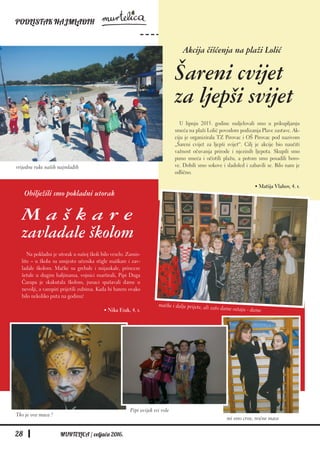 PODLISTAK NAJMLAĐIH
28 MURTELICA / veljača 2016.
Na pokladni je utorak u našoj školi bilo veselo. Zamis-
lite – u školu su umjesto učenika stigle maškare i zav-
ladale školom. Mačke su grebale i mijaukale, princeze
šetale u dugim haljinama, vojnici marširali, Pipi Duga
Čarapa je skakutala školom, junaci spašavali dame u
nevolji, a vampiri prijetili zubima. Kada bi barem ovako
bilo nekoliko puta na godinu!
• Nika Erak, 4. r.
Akcija čišćenja na plaži Lolić
Šareni cvijet
za ljepši svijet
U lipnju 2015. godine sudjelovali smo u prikupljanju
smeća na plaži Lolić povodom podizanja Plave zastave. Ak-
ciju je organizirala TZ Pirovac i OŠ Pirovac pod nazivom
„Šareni cvijet za ljepši svijet“. Cilj je akcije bio naučiti
važnost očuvanja prirode i njezinih ljepota. Skupili smo
puno smeća i očistili plažu, a potom smo posadili boro-
ve. Dobili smo sokove i sladoled i zabavili se. Bilo nam je
odlično.
• Matija Vlahov, 4. r.
Obilježili smo pokladni utorak
M a š k a r e
zavladale školom
vrijedne ruke naših najmlađih
mačke i dalje prijete, ali zato dame ostaju - dame
Tko je ova maca ?
Pipi uvijek svi vole
mi smo crne, noćne mace
 