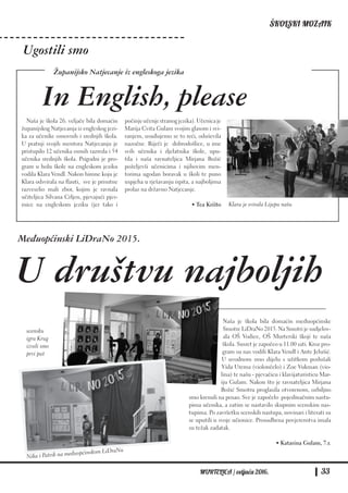 ŠKOLSKI MOZAIK
MURTELICA / veljača 2016. 33
Naša je škola bila domaćin međuopćinske
Smotre LiDraNo 2015. Na Smotri je sudjelov-
ala OŠ Vodice, OŠ Murterski škoji te naša
škola. Susret je započeo u 11.00 sati. Kroz pro-
gram su nas vodili Klara Vendl i Ante Jelušić.
U uvodnom smo dijelu s užitkom poslušali
Vida Urema (violončelo) i Zoe Vukman (vio-
lina) te našu - pjevačicu i klavijaturisticu Mar-
iju Gulam. Nakon što je ravnateljica Mirjana
Božić Smotru proglasila otvorenom, ozbiljno
smo krenuli na posao. Sve je započelo pojedinačnim nastu-
pima učenika, a zatim se nastavilo skupnim scenskim nas-
tupima. Po završetku scenskih nastupa, novinari i literati su
se uputili u svoje učionice. Prosudbena povjerenstva imala
su težak zadatak.
• Katarina Gulam, 7.r.
Naša je škola 26. veljače bila domaćin
županijskog Natjecanja iz engleskog jezi-
ka za učenike osnovnih i srednjih škola.
U pratnji svojih mentora Natjecanju je
pristupilo 12 učenika osmih razreda i 54
učenika srednjih škola. Prigodni je pro-
gram u holu škole na engleskom jeziku
vodila Klara Vendl. Nakon himne koju je
Klara odsvirala na flauti, sve je prisutne
razveselio mali zbor, kojim je ravnala
učiteljica Silvana Crljen, pjevajući pjes-
mice na engleskom jeziku (jer tako i
počinjeučenjestranogjezika).Učenicaje
Marija Cvita Gulam svojim glasom i svi-
ranjem, usuđujemo se to reći, oduševila
nazočne. Riječi je dobrodošlice, u ime
svih učenika i djelatnika škole, upu-
tila i naša ravnateljica Mirjana Božić
poželjevši učenicima i njihovim men-
torima ugodan boravak u školi te puno
uspjeha u rješavanju ispita, a najboljima
prolaz na državno Natjecanje.
• Tea Krišto
In English, please
Ugostili smo
Međuopćinski LiDraNo 2015.
U društvu najboljih
Nika i Patrik na međuopćinskom LiDraNu
scensku
igru Krug
izveli smo
prvi put
Klara je svirala Lijepu našu
Županijsko Natjecanje iz engleskoga jezika
 