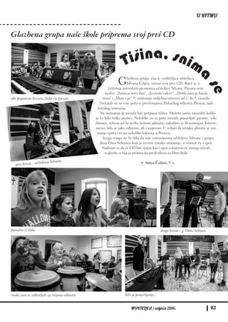 Tišina, snima
se
MURTELICA / veljača 2016. 43
U RITMU
Glazbena grupa naše škole priprema svoj prvi CD
Glazbena grupa, čija je voditeljica učiteljica
Silvana Crljen, snima svoj prvi CD. Riječ je o
četirima autorskim pjesmama učiteljice Silvane. Pjesme nose
naslov: „Sutra je novi dan“, „Jesenski valcer“, „Došla nam je bijela
zima“ i „More i ja“. U snimanju sudjeluju učenici od 1. do 5. razreda.
Sastajali su se više puta u prostorijama Puhačkog orkestra Pirovac radi
tonskog snimanja.
Na snimanju je morala biti potpuna tišina. Možete samo zamisliti koliko
je to bilo teško postići. Nekoliko su se puta morale ponavljati pjesme, solo
dionice, refreni jer bi netko šušnuo jaknom, zakašljao se ili nasmijao. Istovre-
meno, bilo je jako zabavno, ali i naporno. U veljači ili ožujku planira se sni-
manje spota i to na nekoliko lokacija u Pirovcu.
Svega ovoga ne bi bilo da nije entuzijazma učiteljice Silvane i gospo-
dina Dina Selmana koji je izvršio tonsko snimanje, a snimat će i spot.
Nadamo se da će CD biti sjajan kao i spot u kojemu će mnogi uživati
u glazbi, a čija je promocija predviđena za Dan škole.
• Antea Čubrić, 5. r.
drugi krivac - g. Dino Selmanpjevamo iz duše
ako popravim frizuru, bolje ću pjevati
prvi krivac - učiteljica Silvana
bilo je ponavljanja...ovako smo se zabavljali za vrijeme odmora
 