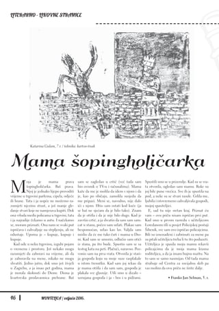 LITERARNO - LIKOVNE STRANICE
46 MURTELICA / veljača 2016.
M
oja je mama prava
šopingholičarka. Baš prava.
Njoj je jednako lijepo provoditi
vrijeme u trgovini parfema, cipela, odjeće
ili hrane. Tata i ja uopće ne možemo ra-
zumjeti njezinu strast, a još manje gle-
danje stvari koje ne namjerava kupiti. Dok
ona vrluda među policama u trgovini, tata
i ja najradije čekamo u autu. I načekamo
se, moram priznati. Ona nam se svaki put
ispričava i zahvaljuje na strpljenju, ali ne
odustaje. Uporna je – kupuje, kupuje i
kupuje.
Kad uđe u neku trgovinu, izgubi pojam
o vremenu i prostoru. Još nekako mogu
razumjeti da zaboravi na vrijeme, ali da
je zaboravila na mene, nikako ne mogu
shvatiti. Jedno jutro, dok smo još živjeli
u Zagrebu, a ja imao pet godina, mama
je morala skoknuti do Dione. Diona je
kvartovska prodavaonica prehrane. Baš
sam se zagledao u crtić (već tada sam
bio ovisnik o TV-u i računalima). Mama
kaže da me je molila da idem s njom i da
je, kao po običaju, zamolila susjedu da
me pripazi. Meni se, navodno, nije dalo
ići s njom. Htio sam ostati kod kuće (ja
se baš ne sjećam da je bilo tako). Znam
da je otišla i da je nije bilo dugo. Kad je
završio crtić, a ja shvatio da sam sam sam-
cat u stanu, počeo sam urlati. Plakao sam
bespomoćan, urlao kao lav. Valjda sam
mislio da će me tako čuti i mama u Dio-
ni. Kad sam se umorio, odlučio sam otići
iz stana, pa što bude. Spustio sam se sa
šestog kata na peti. Plačući, naravno. Poz-
vonio sam na prva vrata. Otvorila je stari-
ja gospođa koju su moje suze rasplakale
u istom trenutku. Kad sam joj rekao da
je mama otišla i da sam sam, gospođa je
plakala sve glasnije. Ušli smo u dizalo –
uzrujana gospođa i ja - bos i u pidžami.
Spustili smo se u prizemlje. Kad su se vra-
ta otvorila, ugledao sam mamu. Ruke su
joj bile pune vrećica. Sve ih je spustila na
pod, a neke su se stvari rasule. Grlila me,
ljubila i istovremeno zahvaljivala gospođi,
mojoj spasiteljici.
E, sad tu nije sretan kraj. Priznat ću
vam – ovu priču nisam ispričao prvi put.
Kad smo u prvom razredu s učiteljicom
Loredanom išli u posjet Policijskoj postaji
Šibenik, sve sam ovo ispričao policajcima.
Bili su iznenađeni i zabrinuti za mene pa
su pitali učiteljicu treba li tu što poduzeti.
Učiteljica je spasila moju mamu rekavši
policajcima da je moja mama krasna
roditeljica, a da ja imam bujnu maštu. Na
to sam se samo nasmijao. Od tada mama
strahuje od Centra za socijalnu skrb pa
vas molim da ovu priču ne širite dalje.
• Franko Jan Selman, 5. r.
Mama šopingholičarka
Katarina Gulam, 7.r. / tehnika: karton-tisak
 