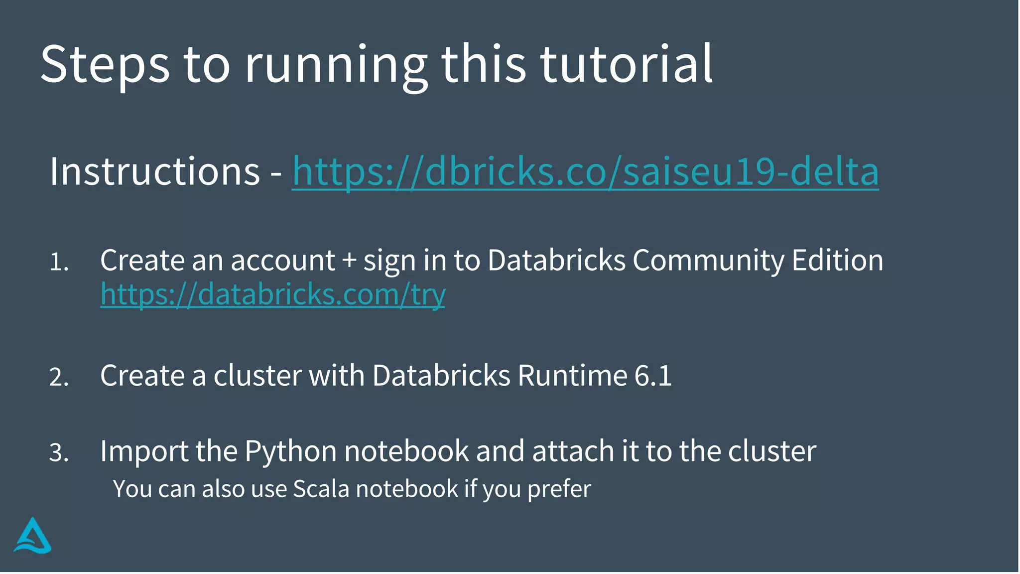Steps to running this tutorial
Instructions - https://dbricks.co/saiseu19-delta
1. Create an account + sign in to Databricks Community Edition
https://databricks.com/try
2. Create a cluster with Databricks Runtime 6.1
3. Import the Python notebook and attach it to the cluster
You can also use Scala notebook if you prefer
 