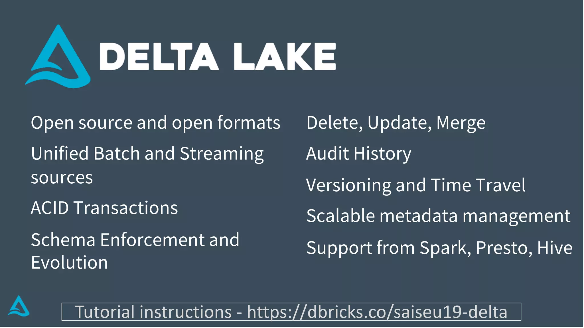 Open source and open formats
Unified Batch and Streaming
sources
ACID Transactions
Schema Enforcement and
Evolution
Delete, Update, Merge
Audit History
Versioning and Time Travel
Scalable metadata management
Support from Spark, Presto, Hive
Tutorial instructions - https://dbricks.co/saiseu19-delta
 