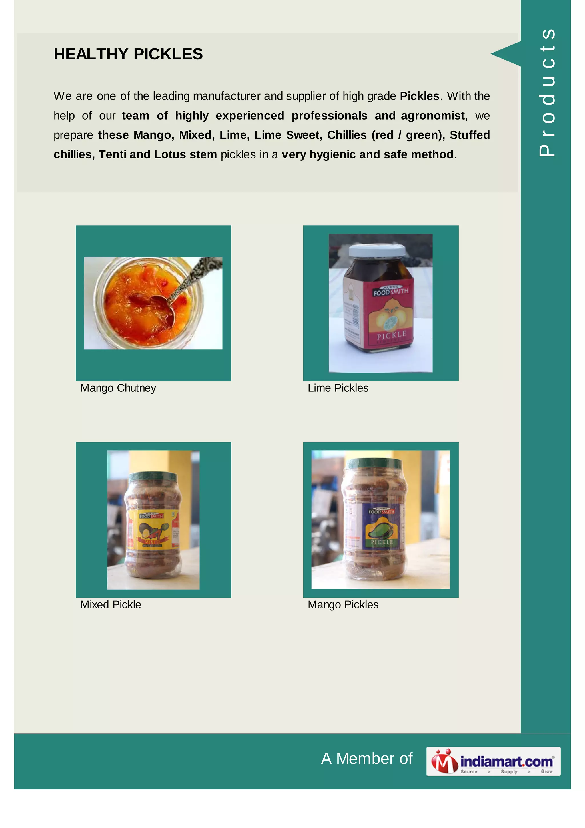 A Member of
HEALTHY PICKLES
We are one of the leading manufacturer and supplier of high grade Pickles. With the
help of our team of highly experienced professionals and agronomist, we
prepare these Mango, Mixed, Lime, Lime Sweet, Chillies (red / green), Stuffed
chillies, Tenti and Lotus stem pickles in a very hygienic and safe method.
Mango Chutney Lime Pickles
Mixed Pickle Mango Pickles
Products
 