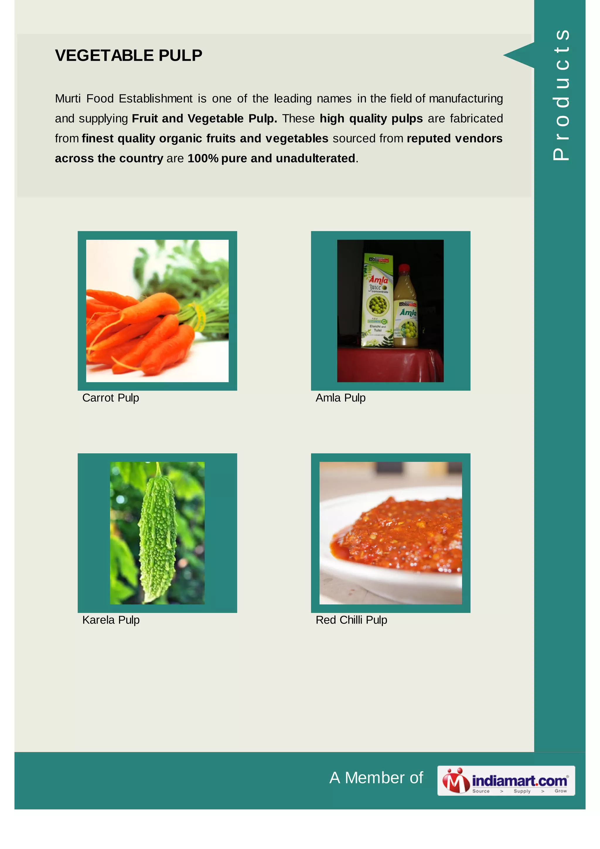 A Member of
VEGETABLE PULP
Murti Food Establishment is one of the leading names in the field of manufacturing
and supplying Fruit and Vegetable Pulp. These high quality pulps are fabricated
from finest quality organic fruits and vegetables sourced from reputed vendors
across the country are 100% pure and unadulterated.
Carrot Pulp Amla Pulp
Karela Pulp Red Chilli Pulp
Products
 