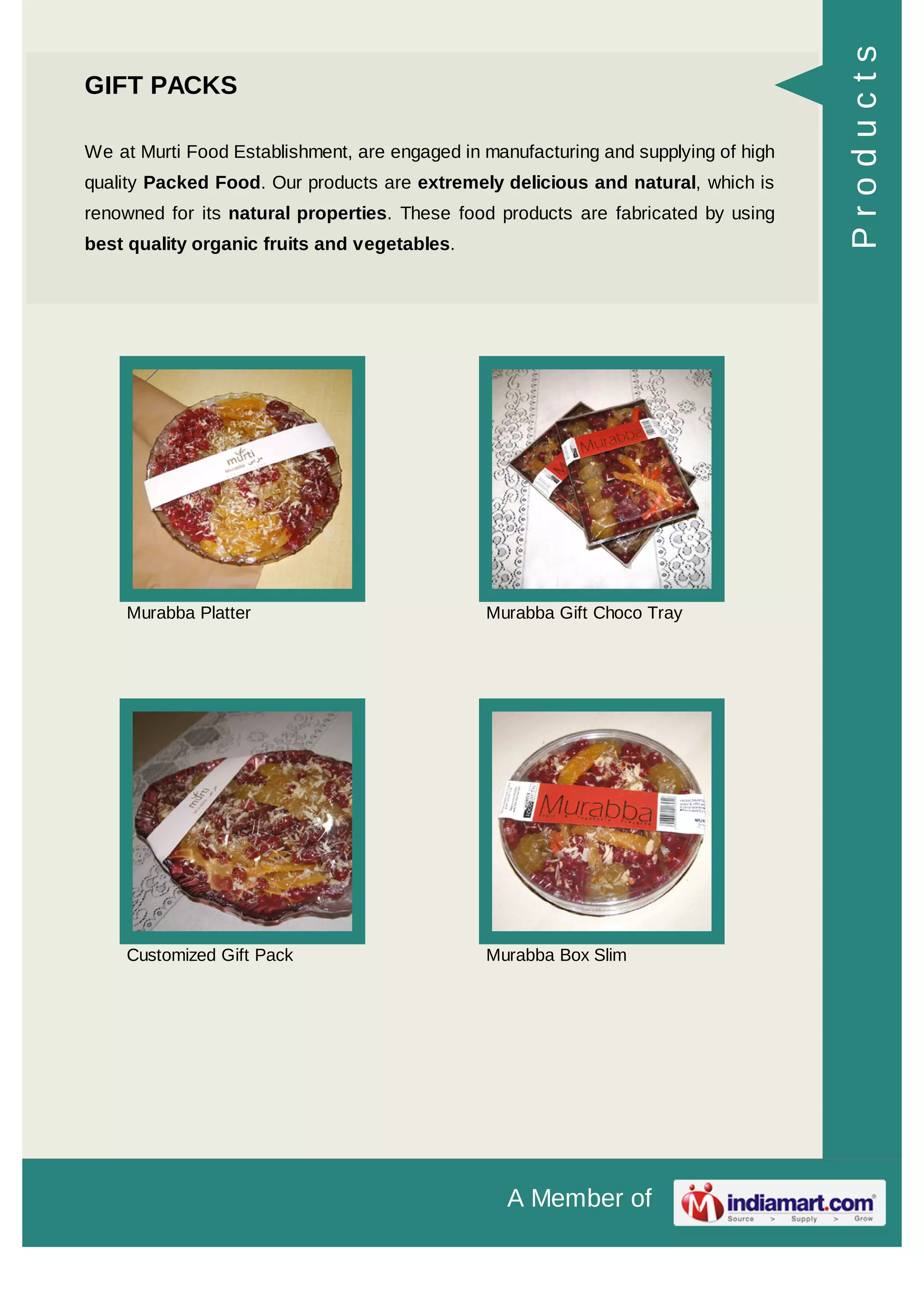 A Member of
GIFT PACKS
We at Murti Food Establishment, are engaged in manufacturing and supplying of high
quality Packed Food. Our products are extremely delicious and natural, which is
renowned for its natural properties. These food products are fabricated by using
best quality organic fruits and vegetables.
Murabba Platter Murabba Gift Choco Tray
Customized Gift Pack Murabba Box Slim
Products
 