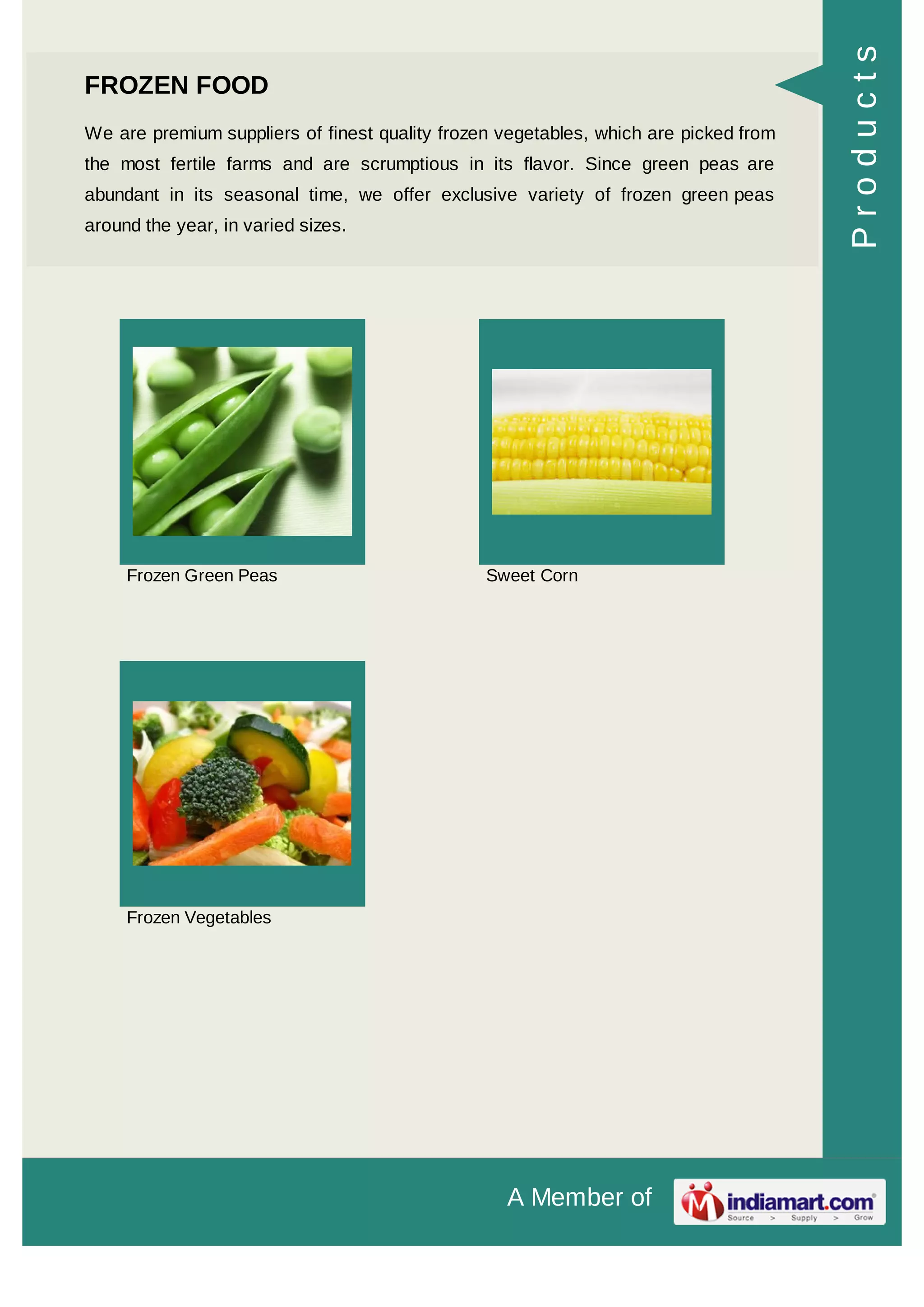 A Member of
FROZEN FOOD
We are premium suppliers of finest quality frozen vegetables, which are picked from
the most fertile farms and are scrumptious in its flavor. Since green peas are
abundant in its seasonal time, we offer exclusive variety of frozen green peas
around the year, in varied sizes.
Frozen Green Peas Sweet Corn
Frozen Vegetables
Products
 