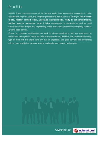 A Member of
P r o f i l e
MURTI Group represents some of the highest quality food processing companies in India.
Established 35 years back, the company pioneers the distribution of a variety of fruit canned
foods, healthy canned foods, vegetable canned foods, ready to eat canned foods,
pickles, sauces, preserves, syrup & brine respectively, to wholesale as well as retail
customers across Punjab and neighboring states. We pride ourselves on our quality products
& world class service.
Driven by customer satisfaction, we work in close-co-ordination with our customers to
understand their specific needs and offer them their desired products. We deal in nearly every
type of food with the origin from any fruit or vegetable. Our good services and unrelenting
efforts have enabled us to carve a niche, and made us a name to reckon with.
 