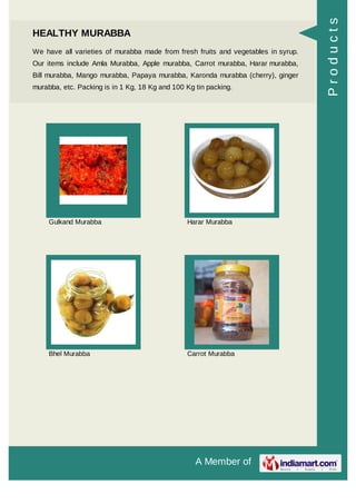 A Member of
HEALTHY MURABBA
We have all varieties of murabba made from fresh fruits and vegetables in syrup.
Our items include Amla Murabba, Apple murabba, Carrot murabba, Harar murabba,
Bill murabba, Mango murabba, Papaya murabba, Karonda murabba (cherry), ginger
murabba, etc. Packing is in 1 Kg, 18 Kg and 100 Kg tin packing.
Gulkand Murabba Harar Murabba
Bhel Murabba Carrot Murabba
Products
 