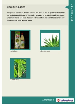 A Member of
HEALTHY JUICES
The product we offer is Juices, which is the best as this is quality tested under
the stringent guidelines of our quality analysts in a very hygienic condition.
Uncontaminated and safe, these are fabricated from fresh and finest of organic
fruits sourced from reputed farms.
Amla Juice Aloevera Juice
Karela Juice
Products
 