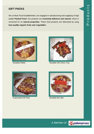 A Member of
GIFT PACKS
We at Murti Food Establishment, are engaged in manufacturing and supplying of high
quality Packed Food. Our products are extremely delicious and natural, which is
renowned for its natural properties. These food products are fabricated by using
best quality organic fruits and vegetables.
Murabba Platter Murabba Gift Choco Tray
Customized Gift Pack Murabba Box Slim
Products
 