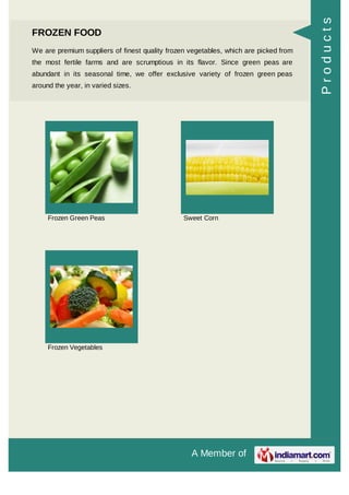 A Member of
FROZEN FOOD
We are premium suppliers of finest quality frozen vegetables, which are picked from
the most fertile farms and are scrumptious in its flavor. Since green peas are
abundant in its seasonal time, we offer exclusive variety of frozen green peas
around the year, in varied sizes.
Frozen Green Peas Sweet Corn
Frozen Vegetables
Products
 