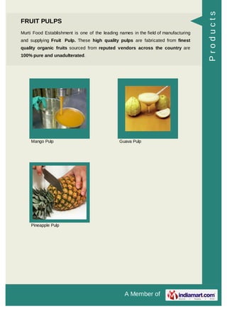A Member of
FRUIT PULPS
Murti Food Establishment is one of the leading names in the field of manufacturing
and supplying Fruit Pulp. These high quality pulps are fabricated from finest
quality organic fruits sourced from reputed vendors across the country are
100% pure and unadulterated.
Mango Pulp Guava Pulp
Pineapple Pulp
Products
 