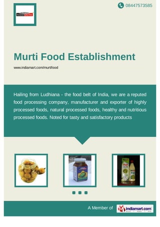 08447573585
A Member of
Murti Food Establishment
www.indiamart.com/murtifood
Hailing from Ludhiana - the food belt of India, we are a reputed
food processing company, manufacturer and exporter of highly
processed foods, natural processed foods, healthy and nutritious
processed foods. Noted for tasty and satisfactory products
 