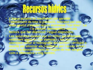 L'aigua potable és insuficient per garantir l'abastiment de tota la població, sobretot per una mala gestió d'aquest recurs anomenat "l'or blau". La  contaminació  i la pressió demogràfica són els factors que fan disminuir l'aigua disponible. Les solucions passen per un millor aprofitament, estalviant aigua en l'ús domèstic i els conreus, planejant millor al hidrografia del territori i arribant a acords per eliminar els conflictes per l'accés a rius i pous. La dessalinització de l'aigua de mar sorgeix com a alternativa a mig termini. Recursos hídrics 