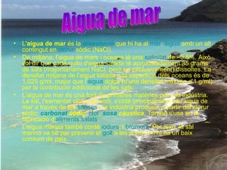 L' aigua de mar  és la  dissolució  que hi ha al  mar :  aigua  amb un alt contingut en  clorur   sòdic  (NaCl). De mitjana, l'aigua de mars i oceans té una  salinitat  de ~3.5%. Això vol dir que cada quilo d'aigua salada té aproximadament 35 grams de sals (majoritàriament NaCl, però no exclusivament) dissoltes. La densitat mitjana de l'aigua salada a la superfície dels oceans és de 1,025 g/ml, major que l' aigua   dolça  (d'una densitat màxima d'1 g/ml) per la contribució addicional de les sals. L'aigua de mar és una font de primeres matèries per a la indústria. La sal, l'esmentat clorur de sodi, s'obté principalment de l'aigua de mar a través de les  salines . La indústria produeix a partir del clorur sòdic:  carbonat   sòdic ,  clor ,  sosa  càustica . També s'usa en la fabricació d' aliments   salats . L'aigua marina també conté  iodurs , i  bromurs . Per això, la sal marina va bé per prevenir el  goll  a les zones on hi ha un baix consum de peix. Aigua de mar 