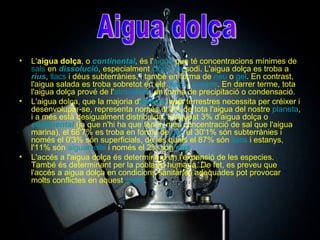 L' aigua dolça , o  continental , és l' aigua  que té concentracions mínimes de  sals  en  dissolució , especialment  clorur  de  sodi . L'aigua dolça es troba a  rius ,  llacs  i déus subterrànies, i també en forma de  neu  o  gel . En contrast, l'aigua salada es troba sobretot en els  mars  i  oceans . En darrer terme, tota l'aigua dolça prové de l' atmosfera , en forma de precipitació o condensació. L'aigua dolça, que la majoria d' éssers   vius  terrestres necessita per créixer i desenvolupar-se, representa només el 3% de tota l'aigua del nostre  planeta , i a més està desigualment distribuïda. D'aquest 3% d'aigua dolça o  continental  (ja que n'hi ha que tenen més concentració de sal que l'aigua marina), el 68'7% es troba en forma de  gel , el 30'1% són subterrànies i només el 0'3% són superficials, de les quals el 87% són  llacs  i estanys, l'11% són  aiguamolls  i només el 2% són  rius . L'accés a l'aigua dolça és determinant en l'expansió de les especies. També és determinant per la població humana. De fet, es preveu que l'accés a aigua dolça en condicions sanitàries adequades pot provocar molts conflictes en aquest  segle . Aigua dolça 