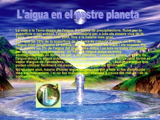 La vida a la Terra depèn de l'aigua. En forma de precipitacions, fluint per la superfície o pel subsòl, l'aigua és necessària per a tots els éssers vius de la Terra, des de l'insecte més petit, fins a la balena més gran.  Tot i que un 70% de la superfície de la Terra és coberta d'aigua, un 97% de l'aigua total del planeta és salada i es troba formant els mars i els oceans. Per tant, només un 3% de l'aigua del planeta és dolça i no tota es troba disponible per als éssers vius terrestres: un 79% de l'aigua dolça es troba emmagatzemada en forma de gel, a les glaceres i casquets polars, un 20% de l'aigua dolça és aigua subterrània, i només un 1% de l'aigua dolça total forma el vapor d'aigua de l'atmosfera, les deus, els rius i els llacs, i és l'única aigua que poden utilitzar fàcilment els éssers vius que viuen als continents.   No obstant això, hauria d'haver aigua en abundor per a tots si fos distribuïda més equitativament, i si no fos malversada i alterada a causa del mal ús i de la contaminació.   L'aigua en el nostre planeta 